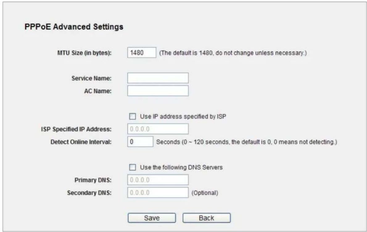 PPPoE Advanced Settings MTU Size (in bytes): 1480 (The default is 1480, do not change unless necessary.) Service Name: AC Name: Use IP address specified by ISP ISP Specified IP Address: 0.0.0.0 Detect Online Interval: 0 Seconds (0 ~ 120 seconds, the default is 0, 0 means not detecting.) Use the following DNS Servers Primary DNS: 0.0.0.0 Secondary DNS: 0.0.0.0 (Optional) Save Back