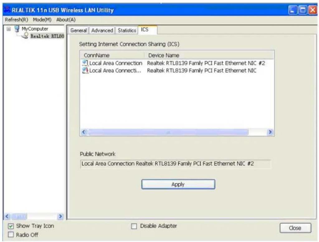 REAL TEK 11n USB Wireless LAN Utility Refresh(R) Mode(M) About(A) General Advanced Statistics ICS Setting Internet Connection Sharing (ICS) ConnName Device Name Local Area Connection Realtek RTL8139 Family PCI Fast Ethernet NIC #2 Local Area Connecti... Realtek RTL8139 Family PCI Fast Ethernet NIC Public Network Local Area Connection Realtek RTL8139 Family PCI Fast Ethernet NIC #2 Apply Show Tray Icon Radio Off Disable Adapter Close
