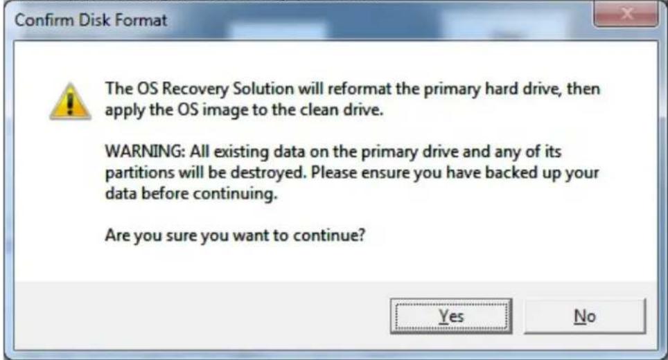 Confirm Disk Format The OS Recovery Solution will reformat the primary hard drive, then apply the OS image to the clean drive. WARNING: All existing data on the primary drive and any of its partitions will be destroyed. Please ensure you have backed up your data before continuing. Are you sure you want to continue? Yes No