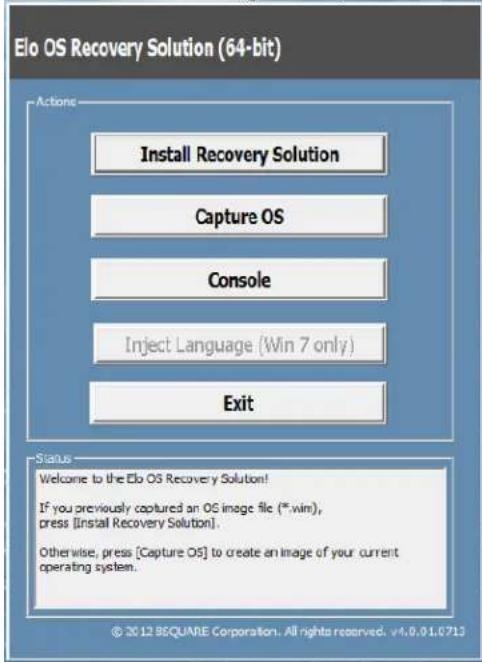 Elo OS Recovery Solution (64-bit) Actions Install Recovery Solution Capture OS Console Inject Language (Win 7 only) Exit Status Welcome to the Elo OS Recovery Solution! If you previously captured an OS image file (*.win), press [Install Recovery Solution]. Otherwise, press [Capture OS] to create an image of your current operating system. © 2012 SQUANE Corporation. All rights reserved. v4.0.01.0713