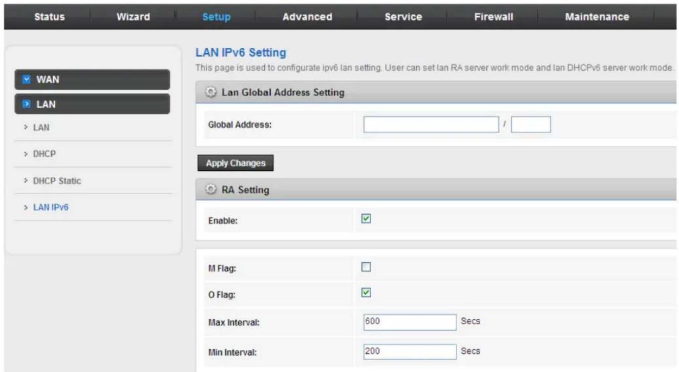 Status Wizard Setup Advanced Service Firewall Maintenance LAN IPv6 Setting This page is used to configure ipv6 lan setting. User can set lan RA server work mode and lan DHCPv6 server work mode. LAN Global Address Setting Global Address: / Apply Changes RA Setting Enable: M Flag: O Flag: Max Interval: 600 Secs Min Interval: 200 Secs