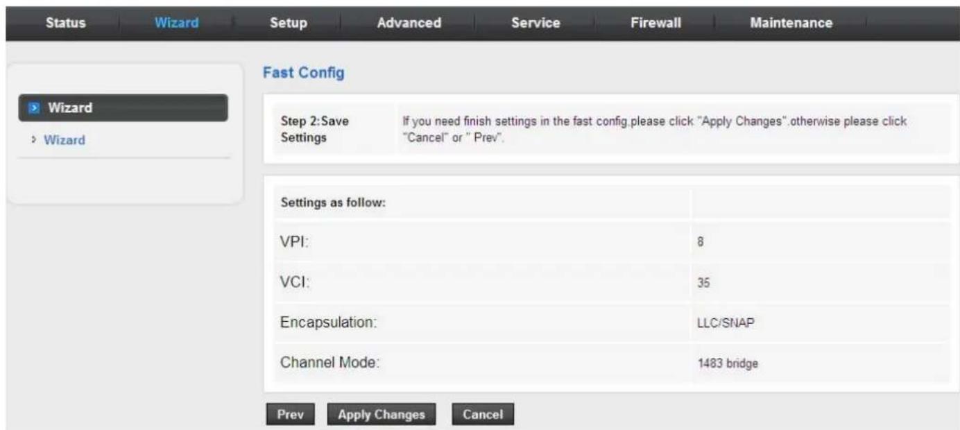 Status Wizard Setup Advanced Service Firewall Maintenance Fast Config Wizard > Wizard Step 2:Save Settings If you need finish settings in the fast config.please click "Apply Changes".otherwise please click "Cancel" or "Prev". Settings as follow: VPI: 8 VCI: 35 Encapsulation: LLC/SNAP Channel Mode: 1483 bridge Prev Apply Changes Cancel