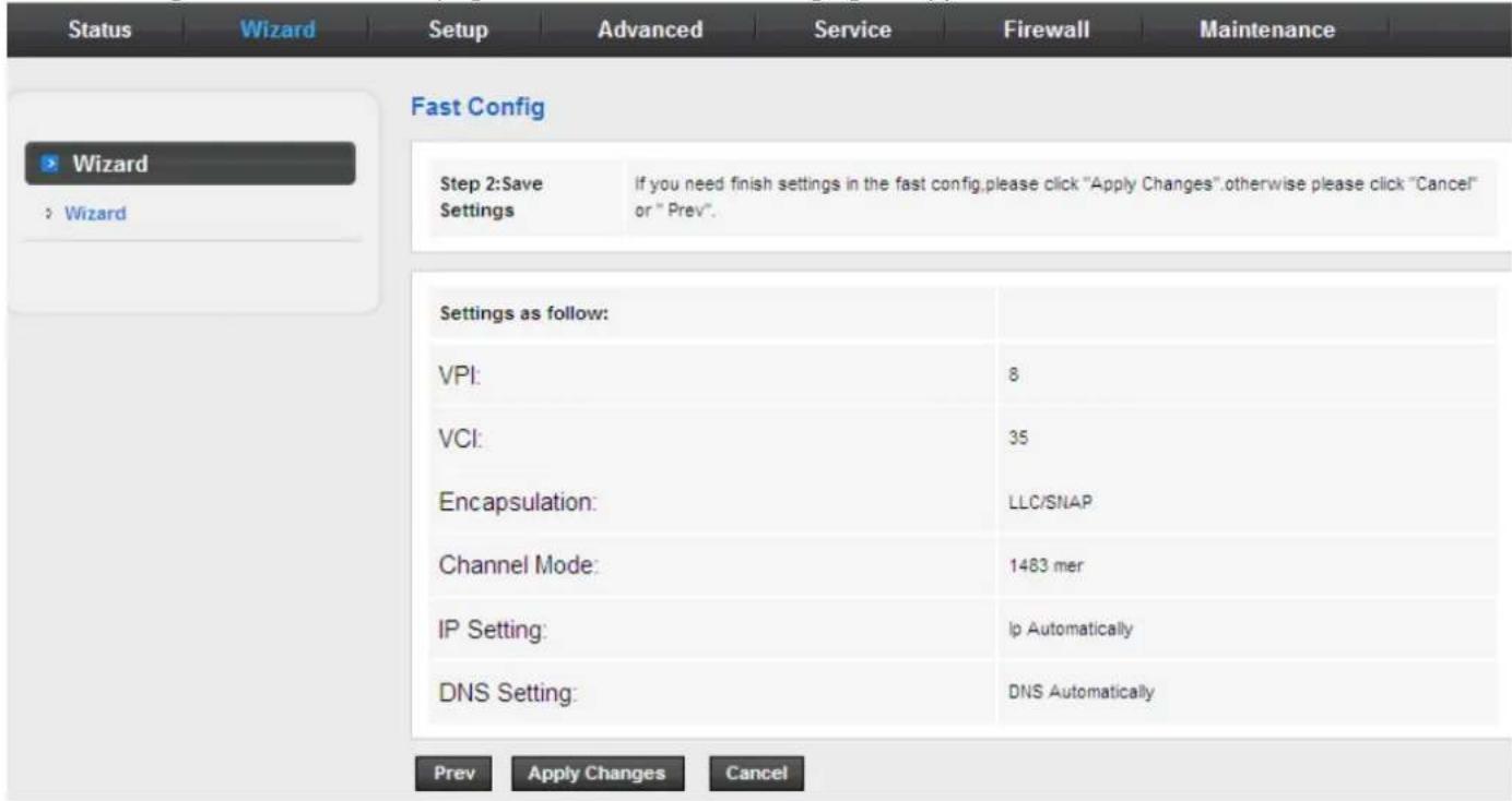 Status Wizard Setup Advanced Service Firewall Maintenance Fast Config Wizard Wizard Step 2:Save Settings If you need finish settings in the fast config,please click "Apply Changes".otherwise please click "Cancel" or "Prev". Settings as follow: VPI: 8 VCI: 35 Encapsulation: LLC/SNAP Channel Mode: 1483 mer IP Setting: Ip Automatically DNS Setting: DNS Automatically Prev Apply Changes Cancel