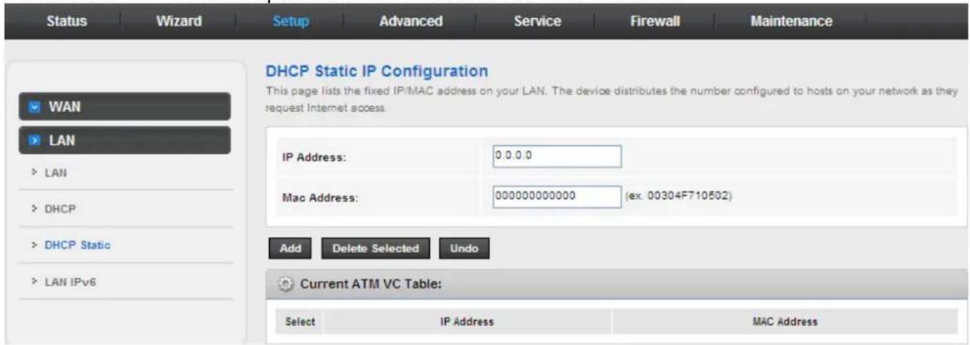 Status Wizard Setup Advanced Service Firewall Maintenance DHCP Static IP Configuration This page lists the fixed IP/MAC address on your LAN. The device distributes the number configured to hosts on your network as they request Internet access. WAN LAN LAN DHCP DHCP Static LAN IPv6 IP Address: 0.0.0.0 Mac Address: 000000000000 (ex. 00304F710502) Add Delete Selected Undo Current ATM VC Table: Select IP Address MAC Address