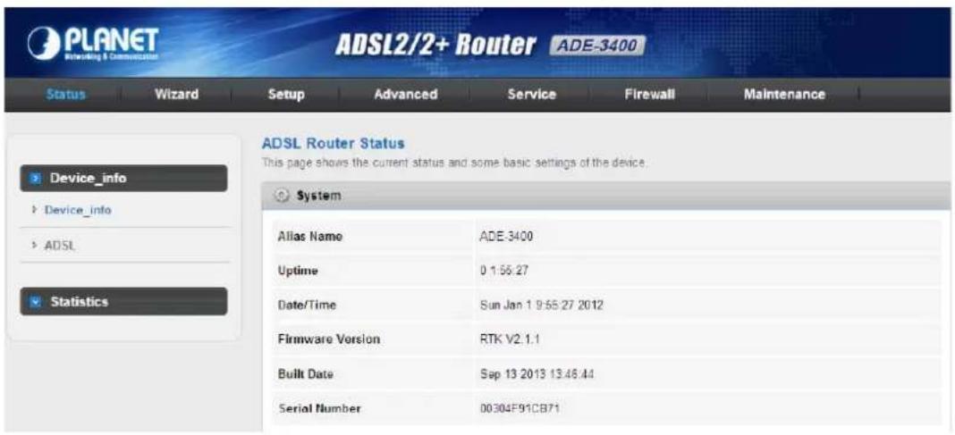 PLANET Networking & Communication ADSL2/2+ Router ADE-3400 Status Wizard Setup Advanced Service Firewall Maintenance ADSL Router Status This page shows the current status and some basic settings of the device. System Alias Name ADE-3400 Uptime 0 1:55:27 Date/Time Sun Jan 1 9:55:27 2012 Firmware Version RTK V2.1.1 Built Date Sep 13 2013 13:46:44 Serial Number 00304F91CB71