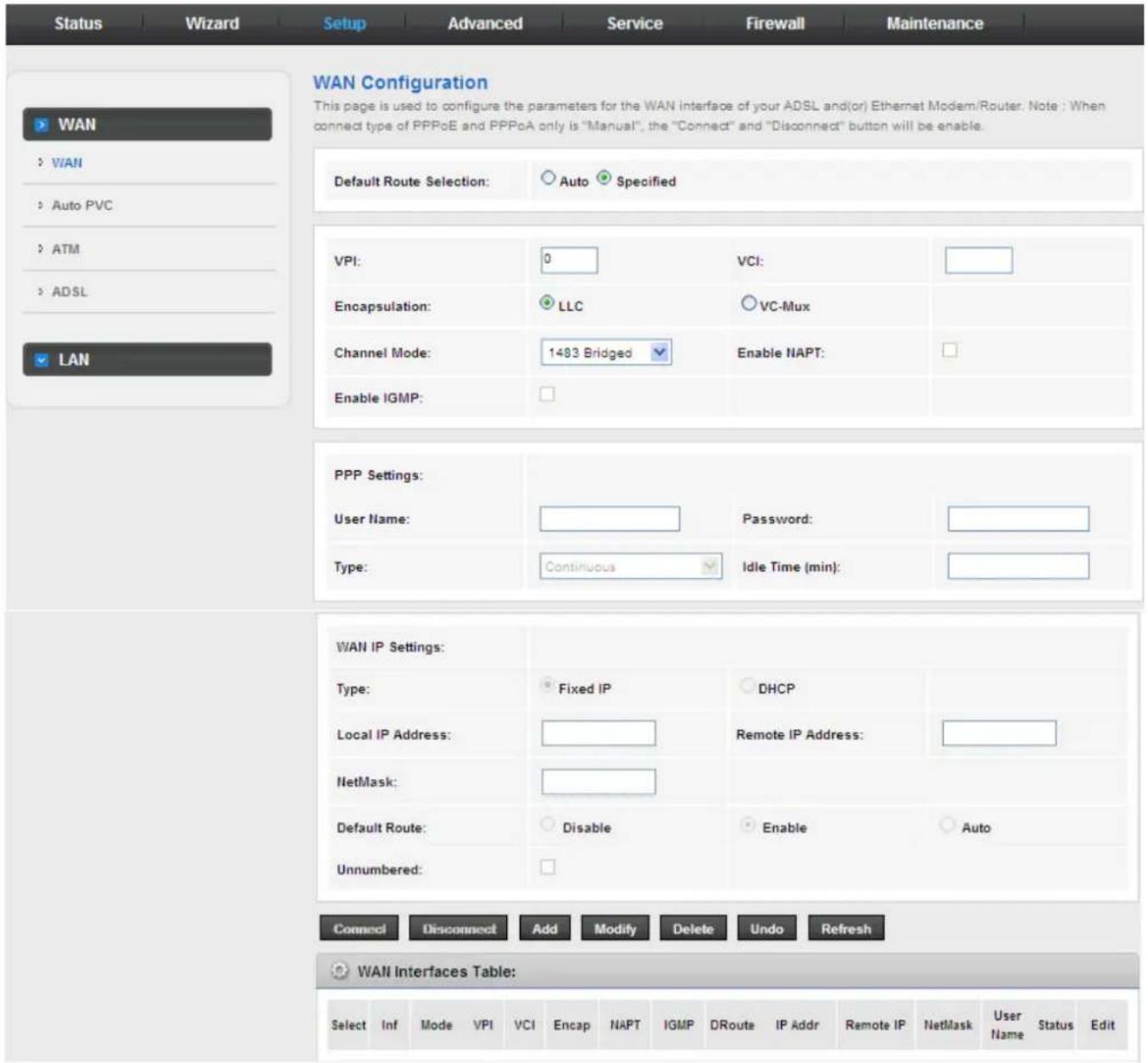 Status Wizard Setup Advanced Service Firewall Maintenance WAN Configuration This page is used to configure the parameters for the WAN interface of your ADSL and(or) Ethernet Modem/Router. Note : When connect type of PPPoE and PPPoA only is "Manual", the "Connect" and "Disconnect" button will be enable. Default Route Selection: Auto Specified VPI: 0 VCI: Encapsulation: LLC VC-Mux Channel Mode: 1483 Bridged Enable NAPT: Enable IGMP: PPP Settings: User Name: Password: Type: Continuous Idle Time (min): WAN IP Settings: Type: Fixed IP DHCP Local IP Address: Remote IP Address: NetMask: Default Route: Disable Enable Auto Unnumbered: Connect Disconnect Add Modify Delete Undo Refresh WAN Interfaces Table: Select Inf Mode VPI VCI Encap NAPT IGMP DRoute IP Addr Remote IP NetMask User Name Status Edit