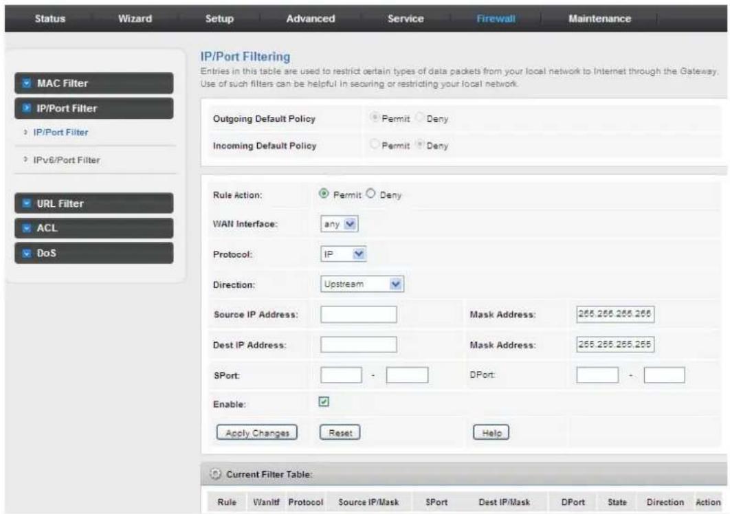 Status Wizard Setup Advanced Service Firewall Maintenance IP/Port Filtering Entries in this table are used to restrict certain types of data packets from your local network to Internet through the Gateway. Use of such filters can be helpful in securing or restricting your local network. Outgoing Default Policy Permit Deny Incoming Default Policy Permit Deny Rule Action: Permit Deny WAN Interface: any Protocol: IP Direction: Upstream Source IP Address: Mask Address: 265.265.265.265 Dest IP Address: Mask Address: 265.265.265.265 SPort: DPort: Enable: Apply Changes Reset Help Current Filter Table: Rule Vanltf Protocol Source IP/Mask SPort Dest IP/Mask DPort State Direction Action