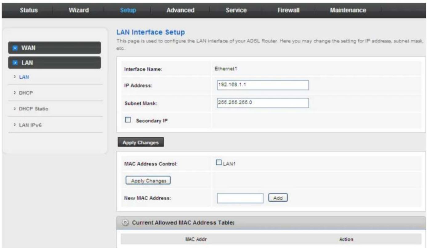 Status Wizard Setup Advanced Service Firewall Maintenance LAN Interface Setup This page is used to configure the LAN interface of your ADSL Router. Here you may change the setting for IP address, subnet mask, etc. WAN LAN LAN IP Address: 192.168.1.1 Subnet Mask: 255.255.255.0 Secondary IP Apply Changes MAC Address Control: LAN1 Apply Changes New MAC Address: Add Current Allowed MAC Address Table: MAC Addr Action