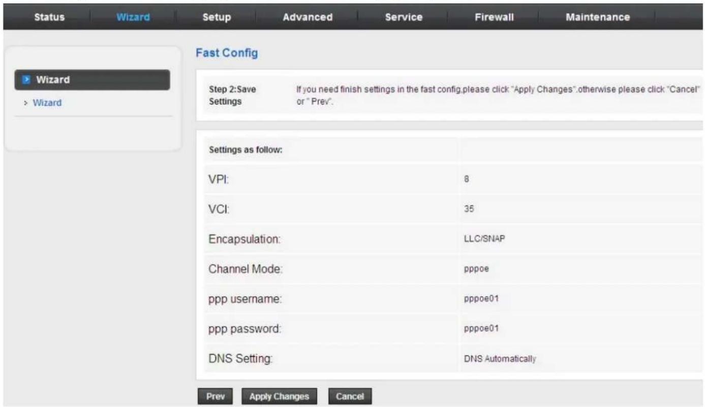 Status Wizard Setup Advanced Service Firewall Maintenance Fast Config Wizard > Wizard Step 2:Save If you need finish settings in the fast config,please click "Apply Changes".otherwise please click "Cancel" Settings or "Prev". Settings as follow: VPI: 8 VCI: 35 Encapsulation: LLC/SNAP Channel Mode: pppoe ppp username: pppoe01 ppp password: pppoe01 DNS Setting: DNS Automatically Prev Apply Changes Cancel