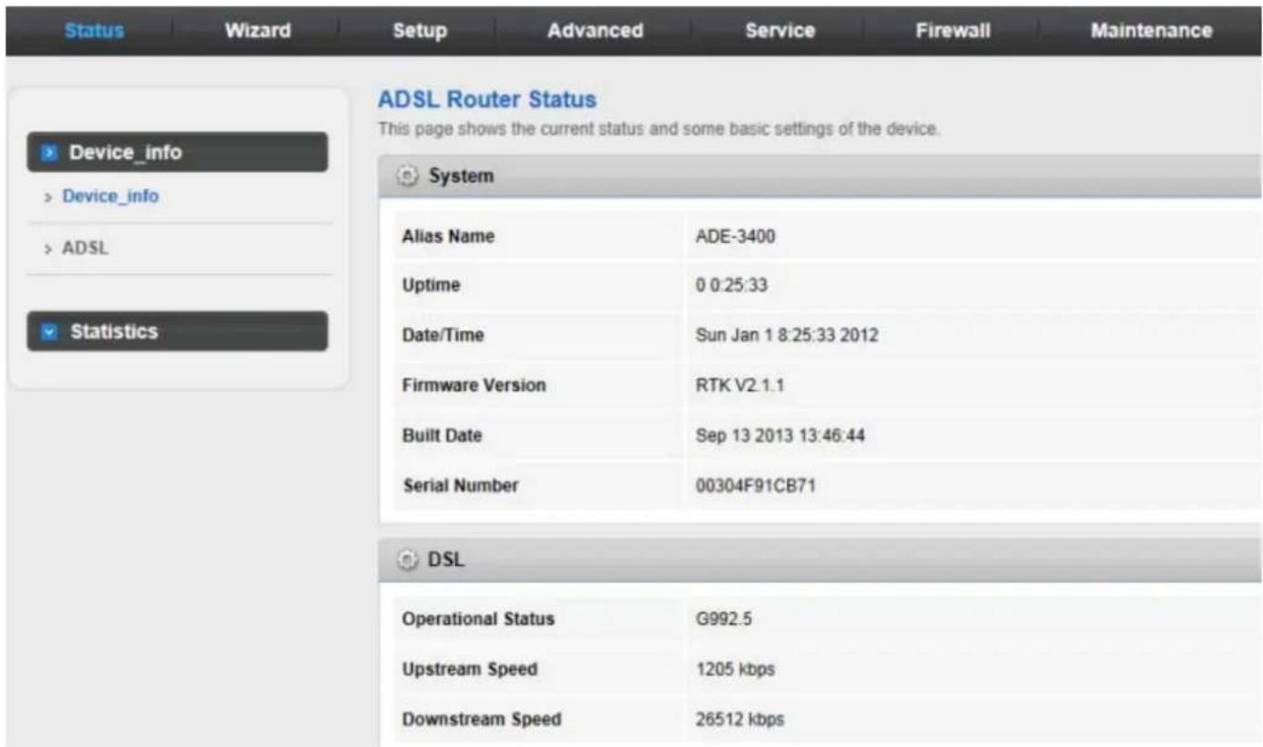 Status Wizard Setup Advanced Service Firewall Maintenance ADSL Router Status This page shows the current status and some basic settings of the device. Device_info > Device_info > ADSL Statistics System Alias Name ADE-3400 Uptime 0 0:25:33 Date/Time Sun Jan 1 8:25:33 2012 Firmware Version RTK V2.1.1 Built Date Sep 13 2013 13:46:44 Serial Number 00304F91CB71 DSL Operational Status G992.5 Upstream Speed 1205 kbps Downstream Speed 26512 kbps