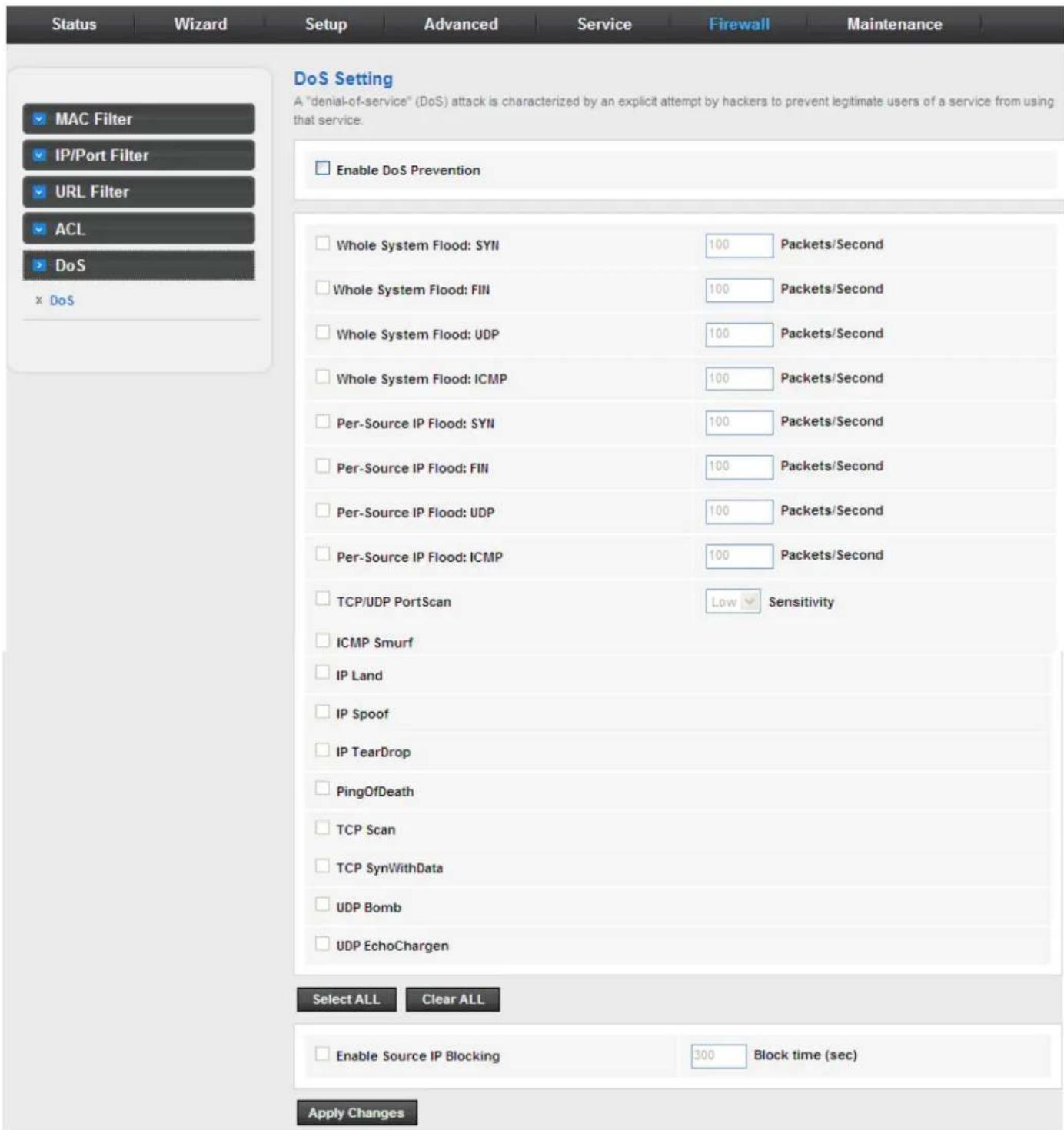 Status Wizard Setup Advanced Service Firewall Maintenance MAC Filter IP/Port Filter URL Filter ACL DoS x DoS DoS Setting A "denial-of-service" (DoS) attack is characterized by an explicit attempt by hackers to prevent legitimate users of a service from using that service. Enable DoS Prevention Whole System Flood: SYII 100 Packets/Second Whole System Flood: FIN 100 Packets/Second Whole System Flood: UDP 100 Packets/Second Whole System Flood: ICMP 100 Packets/Second Per-Source IP Flood: SYII 100 Packets/Second Per-Source IP Flood: FIN 100 Packets/Second Per-Source IP Flood: UDP 100 Packets/Second Per-Source IP Flood: ICMP 100 Packets/Second TCP/UDP PortScan Low Sensitivity ICMP Smurf IP Land IP Spoof IP TearDrop PingOfDeath TCP Scan TCP SynWithData UDP Bomb UDP EchoChargen Select ALL Clear ALL Enable Source IP Blocking 300 Block time (sec) Apply Changes