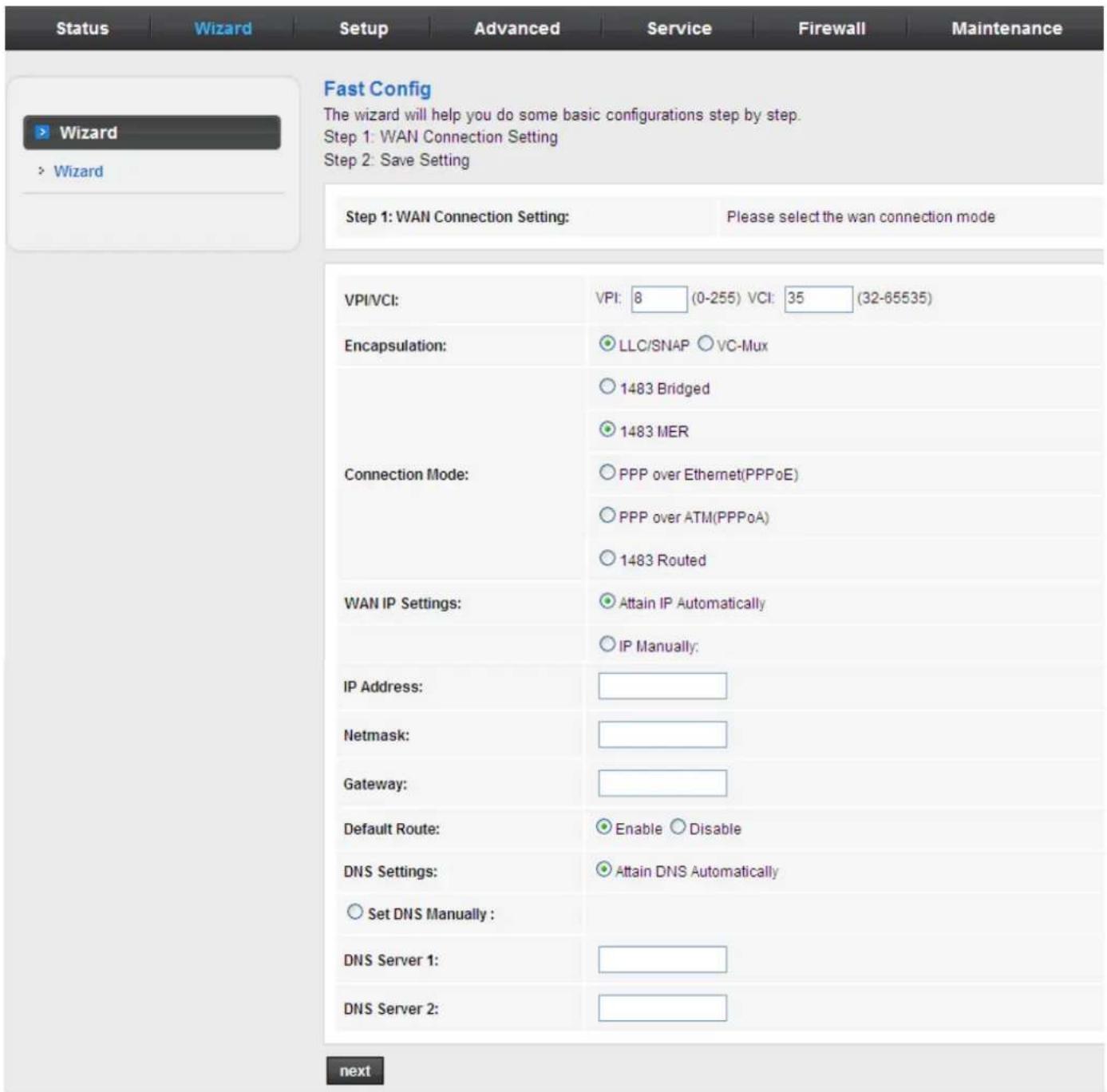Status Wizard Setup Advanced Service Firewall Maintenance Fast Config The wizard will help you do some basic configurations step by step. Step 1: WAN Connection Setting Step 2: Save Setting Step 1: WAN Connection Setting: Please select the wan connection mode VPI/VCI: VPI: 8 (0-255) VCI: 35 (32-65535) Encapsulation: LLC/SNAP VC-Mux 1483 Bridged 1483 MER Connection Mode: PPP over Ethernet(PPPoE) PPP over ATM(PPPoA) 1483 Routed WAN IP Settings: Attain IP Automatically IP Manually: IP Address: Netmask: Gateway: Default Route: Enable Disable DNS Settings: Attain DNS Automatically Set DNS Manually : DNS Server 1: DNS Server 2: next