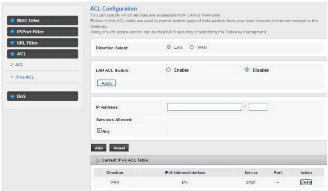 ACL Configuration You can specify which services are accessible form LAN or WAN side. Entries in this ACL table are used to permit certain types of data packets from your local network or Internet network to the Gateway. Using of such access control can be helpful in securing or restricting the Gateway management. Direction Select: LAN WAN LAN ACL Switch: Enable Disable Apply IP Address: / Services Allowed: Any Add Reset Current IPv6 ACL Table: Direction IPv6 Address/Interface Service Port Animation WAN any ping5 -- Delete