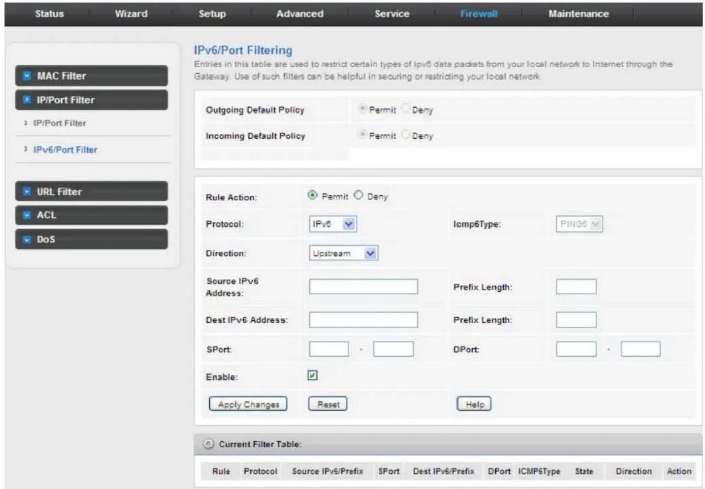 Status Wizard Setup Advanced Service Firewall Maintenance IPv6/Port Filtering Entries in this table are used to restrict certain types of IPv6 data packets from your local network to Internet through the Gateway. Use of such filters can be helpful in securing or restricting your local network. Outgoing Default Policy Permit Deny Incoming Default Policy Permit Deny Rule Action: Permit Deny Protocol: IPv6 Direction: Upstream Source IPv6 Address: Dest IPv6 Address: SPort: Enable: Apply Changes Reset Help Current Filter Table: Rule Protocol Source IPv6/Prefix SPort Dest IPv6/Prefix DPort ICMP6Type State Direction Action