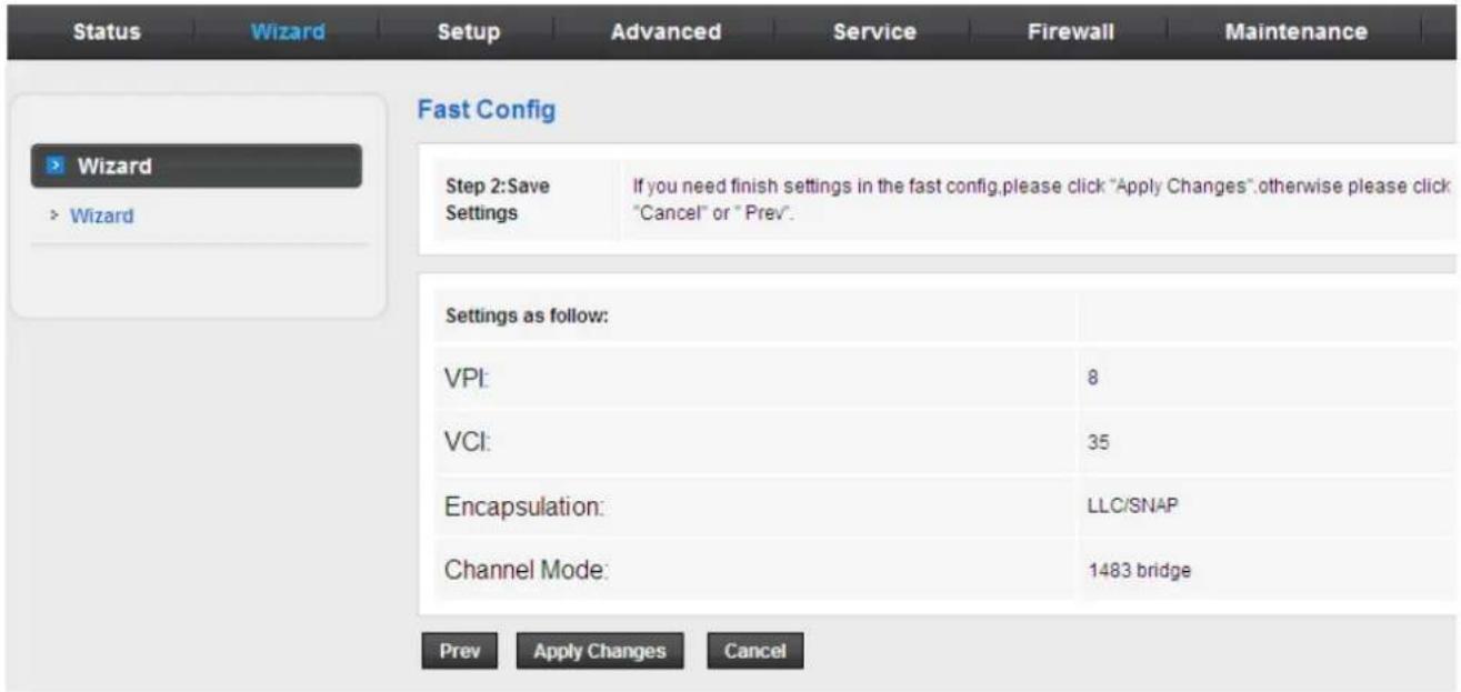 Status Wizard Setup Advanced Service Firewall Maintenance Fast Config Wizard > Wizard Step 2:Save Settings If you need finish settings in the fast config,please click "Apply Changes".otherwise please click "Cancel" or "Prev". Settings as follow: VPI: 8 VCI: 35 Encapsulation: LLC/SNAP Channel Mode: 1483 bridge Prev Apply Changes Cancel