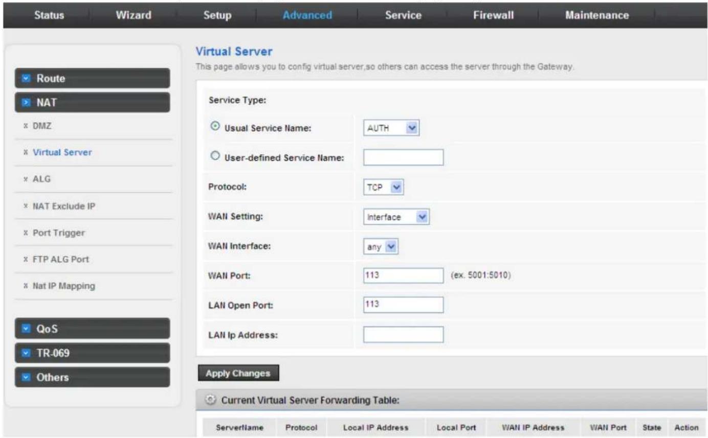 Status Wizard Setup Advanced Service Firewall Maintenance Virtual Server This page allows you to config virtual server,so others can access the server through the Gateway. Service Type: Usual Service Name: AUTH User-defined Service Name: Protocol: TCP WAN Setting: Interface WAN Interface: any WAN Port: 113 (ex. 5001:5010) LAN Open Port: 113 LAN Ip Address: Apply Changes Current Virtual Server Forwarding Table: ServerName Protocol Local IP Address Local Port WAN IP Address WAN Port State Action