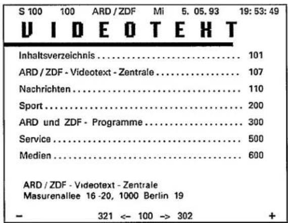 S 100 100 ARD / ZDF Mi 5. 05. 93 19: 53: 49 VIDEO TEXT Inhaltsverzeichnis.... 101 ARD / ZDF - Videotext - Zentrale.... 107 Nachrichten.... 110 Sport.... 200 ARD und ZDF - Programme.... 300 Service.... 500 Medien.... 600 ARD / ZDF - Videotext - Zentrale Masurenallee 16 -20, 1000 Berlin 19 - 321 <- 10…