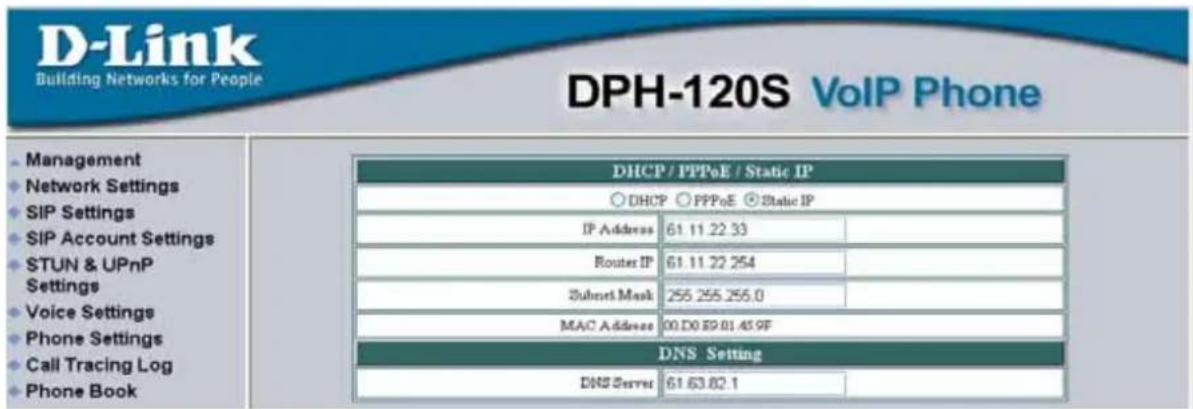 D-Link Building Networks for People DPH-120S VoIP Phone Management Network Settings SIP Settings SIP Account Settings STUN & UPnP Settings Voice Settings Phone Settings Call Tracing Log Phone Book DHCP / PPPoE / Static IP ○ DHCP ○ PPPoE ○ Static IP IP Address 61.11.22.33 Routes IP 61.11.22.254 Subset Mask 255.255.255.0 MAC Address 00.D0.R9.01.45.9F DNS Setting DNS Server 61.63.82.1