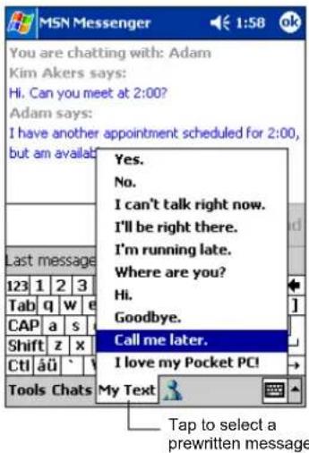MSN Messenger You are chatting with: Adam Kim Akers says: Hi. Can you meet at 2:00? Adam says: I have another appointment scheduled for 2:00, but am available! Last message 123 1 2 3 Tab q w e CAP a s Shift z x CtI äü # Tools Chats Yes. No. I can't talk right now. I'll be right there. I'm running late. Where are you? Hi. Goodbye. Call me later. I love my Pocket PC! My Text Tap to select a prewritten message