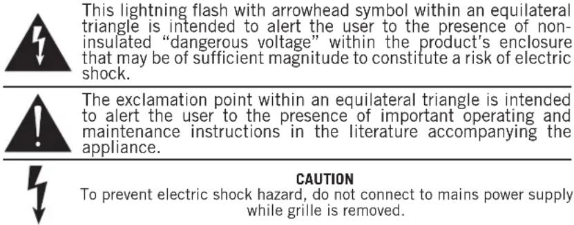 This lightning flash with arrowhead symbol within an equilateral triangle is intended to alert the user to the presence of non-insulated “dangerous voltage” within the product’s enclosure that may be of sufficient magnitude to constitute a risk of electric shock. The exclamation point within an equilateral triangle is intended to alert the user to the presence of important operating and maintenance instructions in the literature accompanying the appliance. CAUTION To prevent electric shock hazard, do not connect to mains power supply while grille is removed.