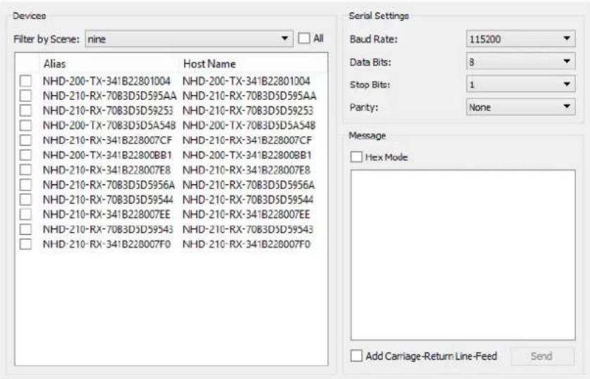 Devices Filter by Scene: nine All Alias Host Name NHD-200-TX-341B22801004 NHD-200-TX-341B22801004 NHD-210-RX-7083D5D595AA NHD-210-RX-7083D5D595AA NHD-210-RX-7083D5D59253 NHD-210-RX-7083D5D59253 NHD-200-TX-7083D5DA548 NHD-200-TX-7083D5DA548 NHD-210-RX-341B228007CF NHD-210-RX-341B228007CF NHD-200-TX-341B22800BB1 NHD-200-TX-341B22800BB1 NHD-210-RX-341B228007E8 NHD-210-RX-341B228007E8 NHD-210-RX-7083D5D5956A NHD-210-RX-7083D5D5956A NHD-210-RX-7083D5D59544 NHD-210-RX-7083D5D59544 NHD-210-RX-341B228007EE NHD-210-RX-341B228007EE NHD-210-RX-7083D5D59543 NHD-210-RX-7083D5D59543 NHD-210-RX-341B228007F0 NHD-210-RX-341B228007F0 Serial Settings Baud Rate: 115200 Data Bits: 8 Stop Bits: 1 Parity: None Message Hex Mode Add Carriage-Return Line-Feed Send