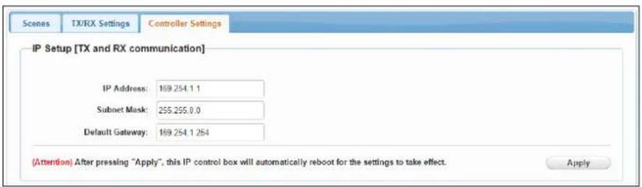 Scenes TX/RX Settings Controller Settings IP Setup [TX and RX communication] IP Address: 169.254.1.1 Subnet Mask: 255.255.0.0 Default Gateway: 169.254.1.254 (Attention) After pressing "Apply", this IP control box will automatically reboot for the settings to take effect. Apply