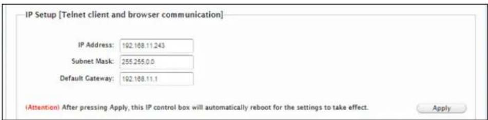 IP Setup [Telnet client and browser communication] IP Address: 192.168.11.243 Subnet Mask: 255.255.0.0 Default Gateway: 192.168.11.1 (Attention) After pressing Apply, this IP control box will automatically reboot for the settings to take effect. Apply