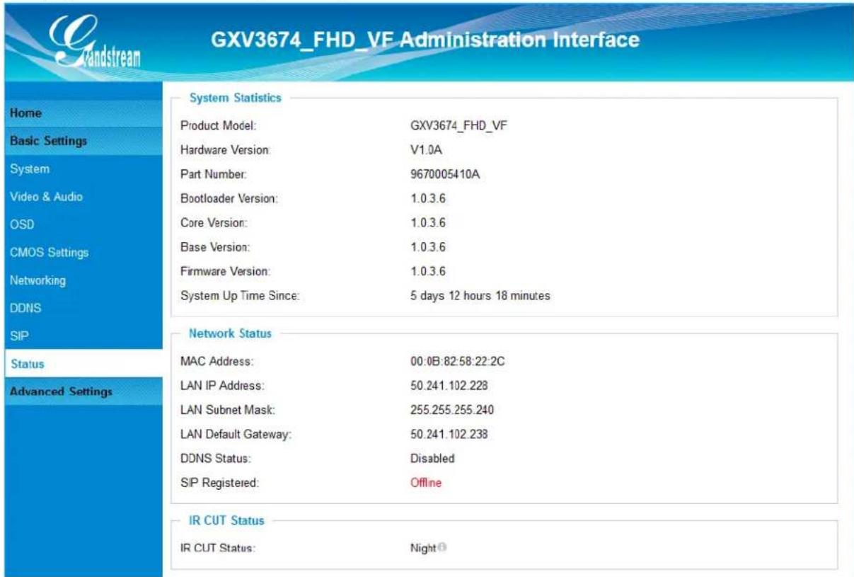 GXV3674_FHD_VF Administration Interface System Statistics Product Model: GXV3674_FHD_VF Hardware Version: V1.0A Part Number: 9670005410A Bootloader Version: 1.0.3.6 Core Version: 1.0.3.6 Base Version: 1.0.3.6 Firmware Version: 1.0.3.6 System Up Time Since: 5 days 12 hours 18 minutes Network Status MAC Address: 00:0B:82:58:22:2C LAN IP Address: 50.241.102.228 LAN Subnet Mask: 255.255.255.240 LAN Default Gateway: 50.241.102.238 DDNS Status: Disabled SIP Registered: Offline IR CUT Status IR CUT Status: Night