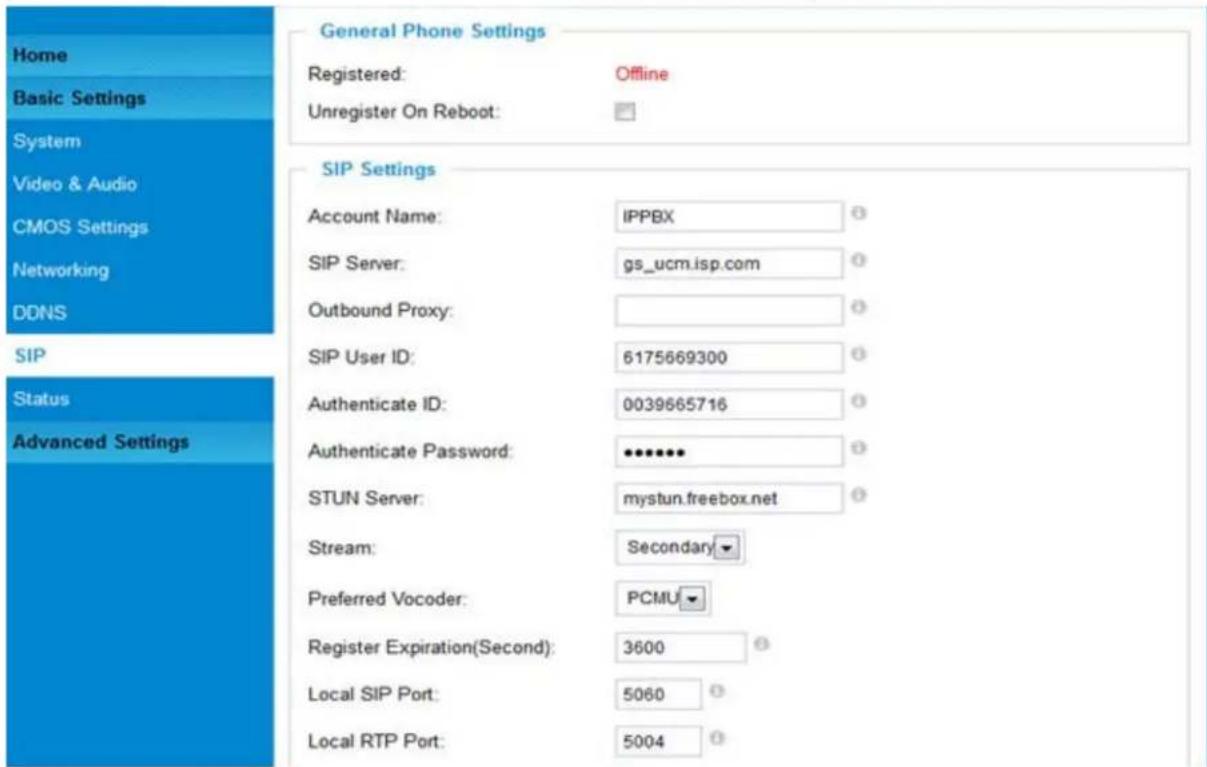 Home Basic Settings System Video & Audio CMOS Settings Networking DDNS SIP Status Advanced Settings General Phone Settings Registered: Offline Unregister On Reboot: SIP Settings Account Name: IPPBX SIP Server: gs_ucm.isp.com Outbound Proxy: SIP User ID: 6175669300 Authenticate ID: 0039665716 Authenticate Password: ••••••• STUN Server: mystun.freebox.net Stream: Secondary Preferred Vocoder: PCMU Register Expiration(Second): 3600 Local SIP Port: 5060 Local RTP Port: 5004