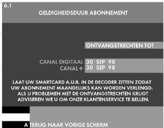 6.1 GELDIGHEIDSDUUR ABONNEMENT ONTYANGSTRECHTEN TOT CANAL DIGITAAL 30 SEP 98 CANAL+ 30 SEP 98 LAAT UW SMARTCARD A.U.B. IN DE DECODER ZITTEN ZODAT UW ABONNEMENT MAANDELIJKS KAN WORDEN VERLENGD. ALS U PROBLEMEN MET DE ONTVANGSTRECHTEN KRIJGT ADVISEREN WE U OM ONZE KLANTENSERVICE TE BELLEN. A TERUG NAAR VORIGE SCHERM