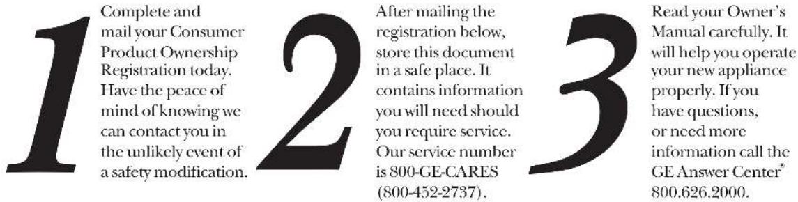 1 Complete and mail your Consumer Product Ownership Registration today. Have the peace of mind of knowing we can contact you in the unlikely event of a safety modification. 2 After mailing the registration below, store this document in a safe place. It contains information you will need should you require service. Our service number is 800-GE-CARES (800-452-2737). 3 Read your Owner's Manual carefully. It will help you operate your new appliance properly. If you have questions, or need more information call the GE Answer Center® 800.626.2000.