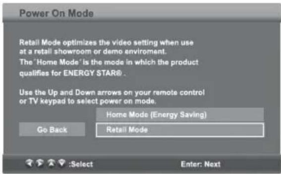 Power On Mode Retail Mode optimizes the video setting when use at a retail showroom or demo environment. The 'Home Mode' is the mode in which the product qualifies for ENERGY STAR® . Use the Up and Down arrows on your remote control or TV keypad to select power on mode. Home Mode (Energy Saving) Go Back Retail Mode :Select Enter: Next