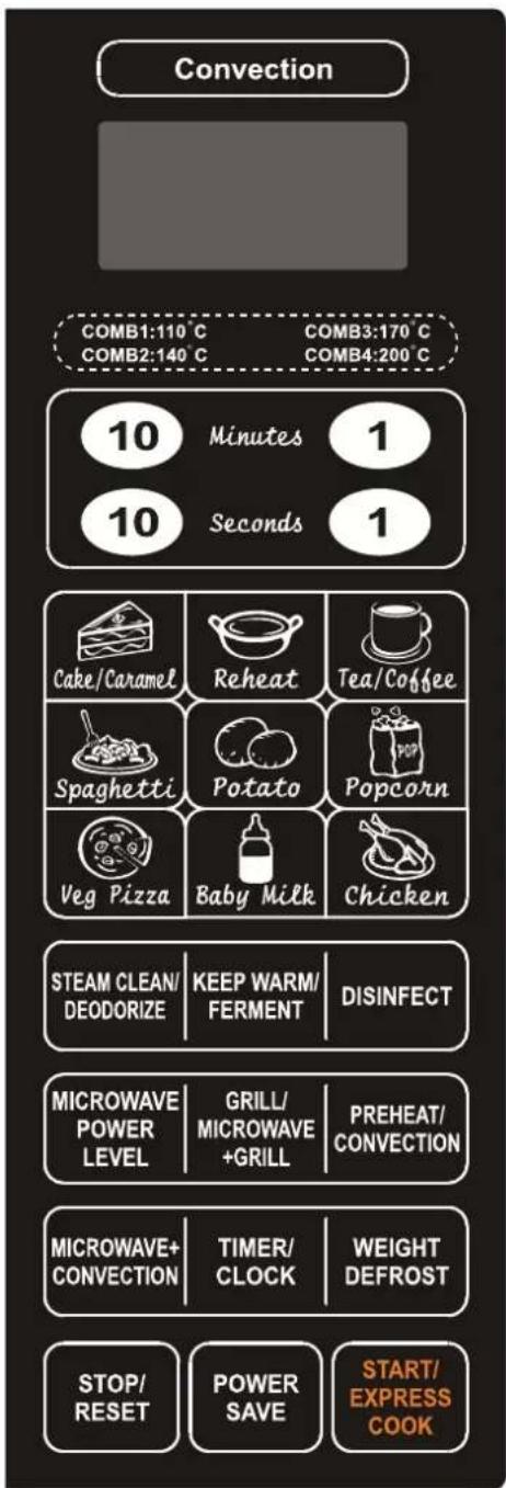 Convection COMB1:110 C COMB3:170 C COMB2:140 C COMB4:200 C 10 Minutes 1 10 Seconds 1 Cake/Caramel Reheat Tea/Coffee Spaghetti Potato Popcorn Veg Pizza Baby MilkChicken STEAM CLEAN/ DEODORIZE KEEP WARM/ FERMENT DISINFECT MICROWAVE POWER LEVEL GRILL/ MICROWAVE +GRILL PREHEAT/ CONVECTION MICROWAVE+ CONVECTION TIMER/ CLOCK WEIGHT DEFROST STOP/ RESET POWER SAVE SART/ EXPRESS COOK