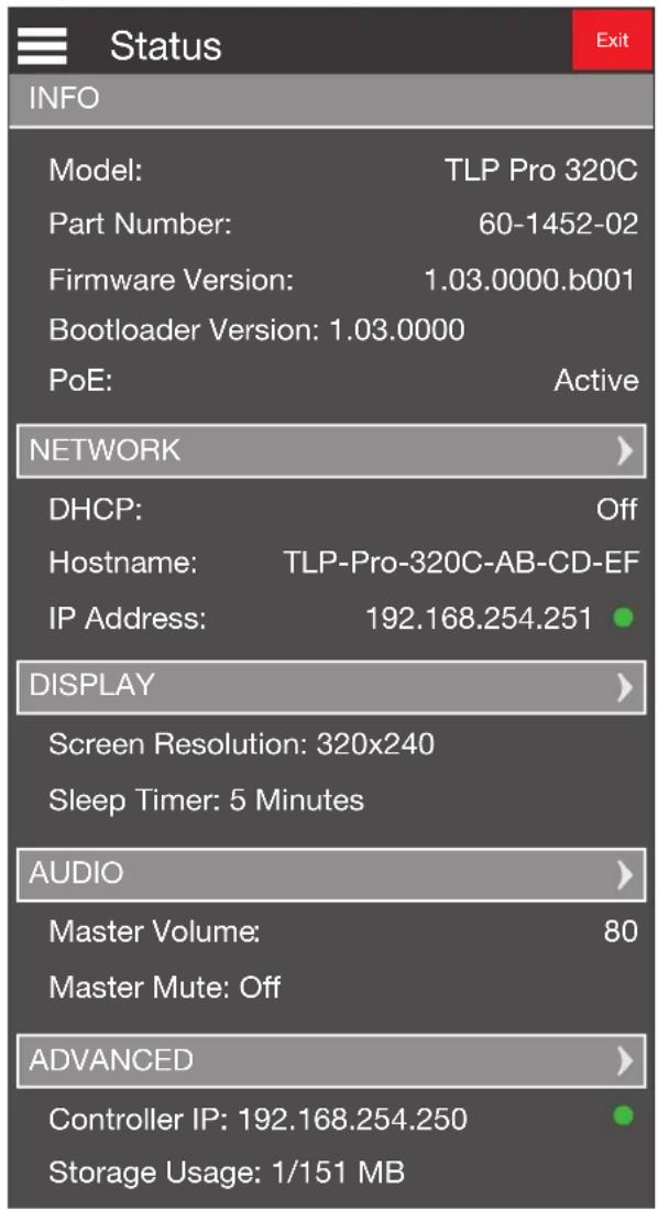 Status INFO Model: TLP Pro 320C Part Number: 60-1452-02 Firmware Version: 1.03.0000.b001 Bootloader Version: 1.03.0000 PoE: Active NETWORK DHCP: Off Hostname: TLP-Pro-320C-AB-CD-EF IP Address: 192.168.254.251 DISPLAY Screen Resolution: 320x240 Sleep Timer: 5 Minutes AUDIO Master Volume: 80 Master Mute: Off ADVANCED Controller IP: 192.168.254.250 Storage Usage: 1/151 MB