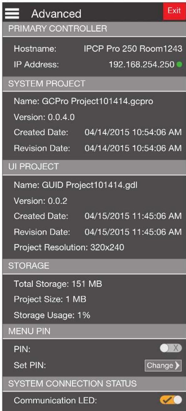 Advanced PRIMARY CONTROLLER Hostname: IPCP Pro 250 Room1243 IP Address: 192.168.254.250 SYSTEM PROJECT Name: GCPro Project101414.gcpro Version: 0.0.4.0 Created Date: 04/14/2015 10:54:06 AM Revision Date: 04/14/2015 10:54:06 AM UI PROJECT Name: GUID Project101414.gdl Version: 0.0.2 Created Date: 04/15/2015 11:45:06 AM Revision Date: 04/15/2015 11:45:06 AM Project Resolution: 320x240 STORAGE Total Storage: 151 MB Project Size: 1 MB Storage Usage: 1% MENU PIN PIN: Set PIN: Change > SYSTEM CONNECTION STATUS Communication LED: