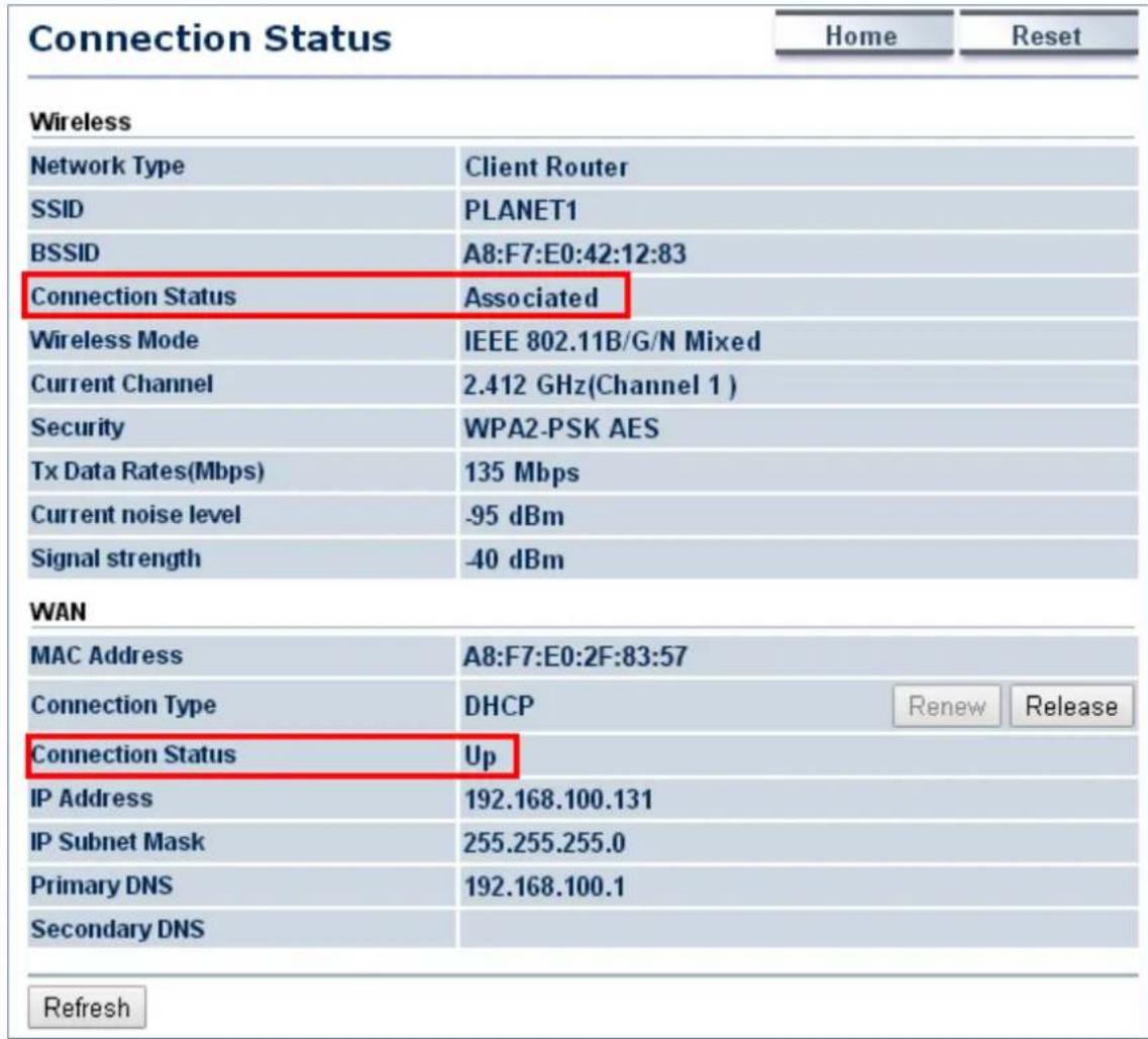 Connection Status Home Reset Wireless Network Type Client Router SSID PLANET1 BSSID A8:F7:E0:42:12:83 Connection Status Associated Wireless Mode IEEE 802.11B/G/N Mixed Current Channel 2.412 GHz(Channel 1) Security WPA2-PSK AES Tx Data Rates(Mbps) 135 Mbps Current noise level -95 dBm Signal strength -40 dBm WAN MAC Address A8:F7:E0:2F:83:57 Connection Type DHCP Renew Release Connection Status Up IP Address 192.168.100.131 IP Subnet Mask 255.255.255.0 Primary DNS 192.168.100.1 Secondary DNS Refresh