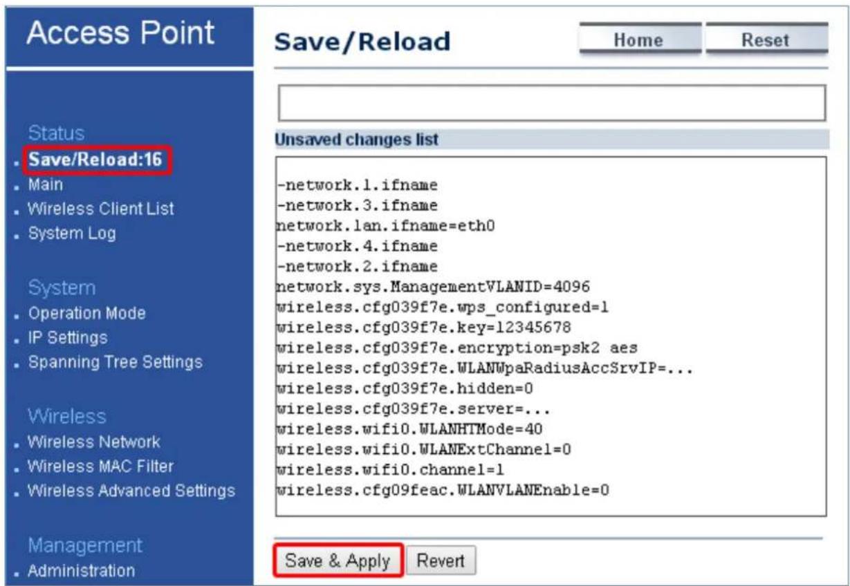 Access Point Save/Reload Home Reset Status • Save/Reload:16 • Main • Wireless Client List • System Log System • Operation Mode • IP Settings • Spanning Tree Settings Wireless • Wireless Network • Wireless MAC Filter • Wireless Advanced Settings Management • Administration Unsaved changes list -network.1.ifname -network.3.ifname network.lan.ifname=eth0 -network.4.ifname -network.2.ifname network.sys.ManagementVLANID=4096 wireless.cfg039f7e.wps_configured=1 wireless.cfg039f7e.key=12345678 wireless.cfg039f7e.encryption=psk2 aes wireless.cfg039f7e.WLANWpaRadiusAccSrvIP=... wireless.cfg039f7e.hidden=0 wireless.cfg039f7e.server=... wireless.wifi0.WLANHTMode=40 wireless.wifi0.WLANExtChannel=0 wireless.wifi0.channel=1 wireless.cfg09feac.WLANVLANEnable=0 Save & Apply Revert