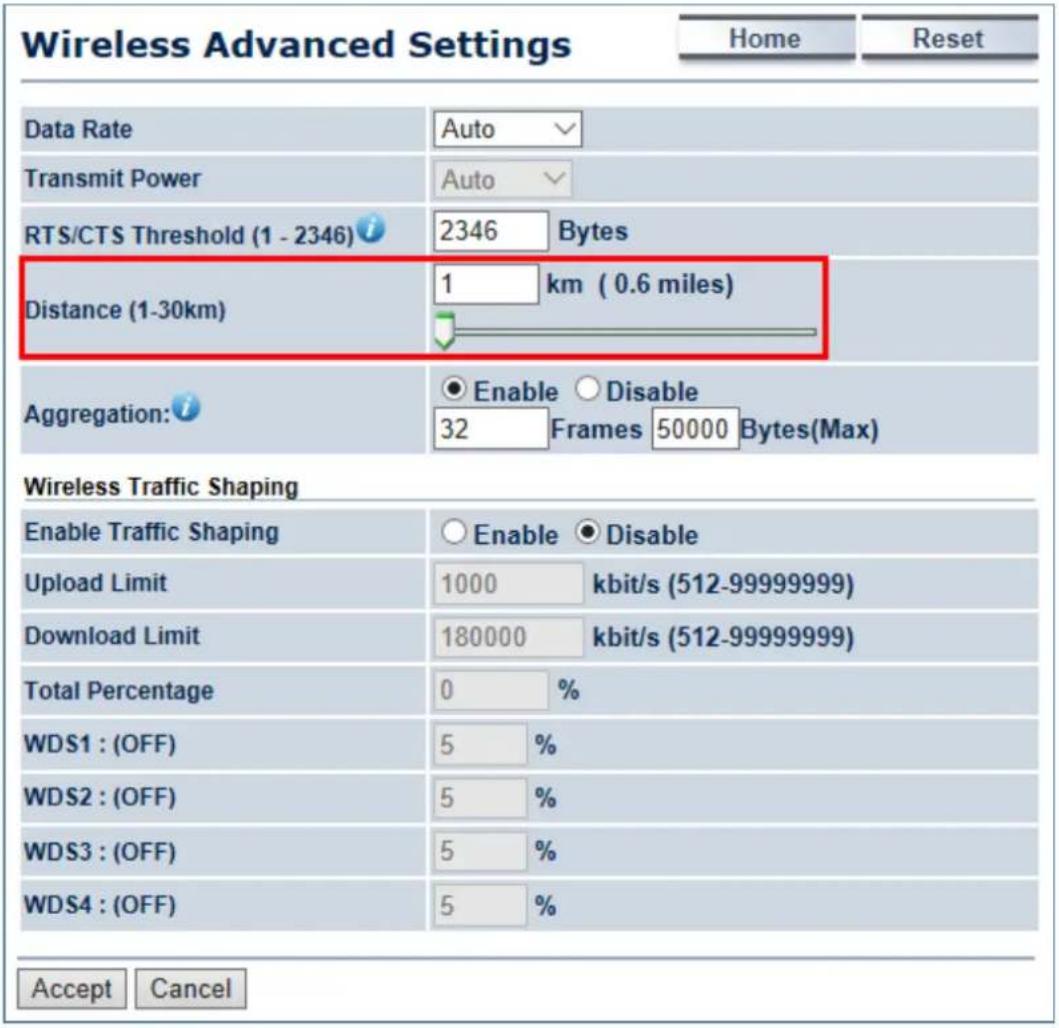 Wireless Advanced Settings Home Reset Data Rate Auto Transmit Power Auto RTS/CTS Threshold (1 - 2346) 2346 Bytes Distance (1-30km) 1 km (0.6 miles) Aggregation: Enable Disable 32 Frames 50000 Bytes(Max) Wireless Traffic Shaping Enable Traffic Shaping Enable Disable Upload Limit 1000 kbit/s (512-99999999) Download Limit 180000 kbit/s (512-99999999) Total Percentage 0 % WDS1 : (OFF) 5 % WDS2 : (OFF) 5 % WDS3 : (OFF) 5 % WDS4 : (OFF) 5 % Accept Cancel