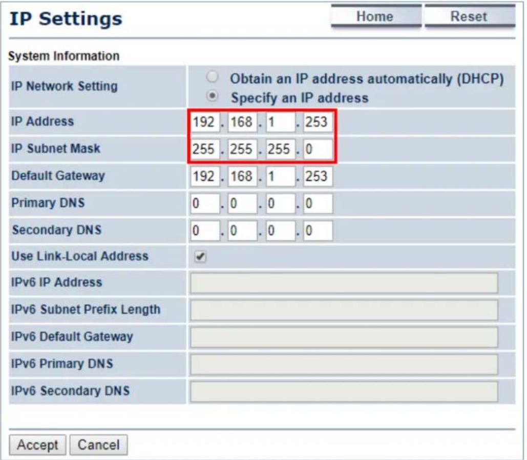 IP Settings Home Reset System Information IP Network Setting Obtain an IP address automatically (DHCP) Specify an IP address IP Address 192 . 168 . 1 . 253 IP Subnet Mask 255 . 255 . 255 . 0 Default Gateway 192 . 168 . 1 . 253 Primary DNS 0 . 0 . 0 . 0 Secondary DNS 0 . 0 . 0 . 0 Use Link-Local Address ✓ IPv6 IP Address IPv6 Subnet Prefix Length IPv6 Default Gateway IPv6 Primary DNS IPv6 Secondary DNS Accept Cancel