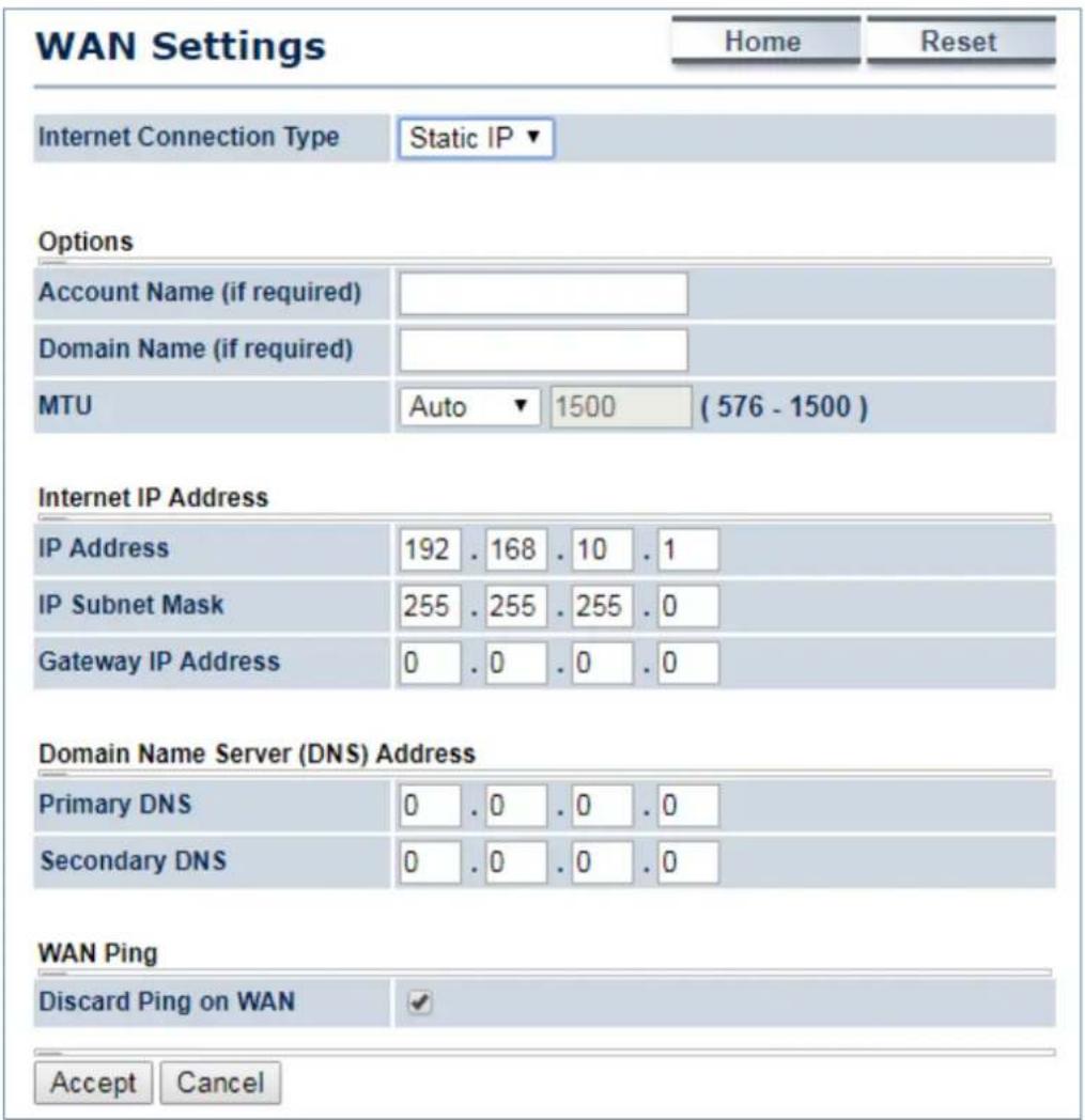 WAN Settings Home Reset Internet Connection Type Static IP ▼ Options Account Name (if required) Domain Name (if required) MTU Auto 1500 (576 - 1500 ) Internet IP Address IP Address 192 . 168 . 10 . 1 IP Subnet Mask 255 . 255 . 255 . 0 Gateway IP Address 0 . 0 . 0 . 0 Domain Name Server (DNS) Address Primary DNS 0 . 0 . 0 . 0 Secondary DNS 0 . 0 . 0 . 0 WAN Ping Discard Ping on WAN ✓ Accept Cancel