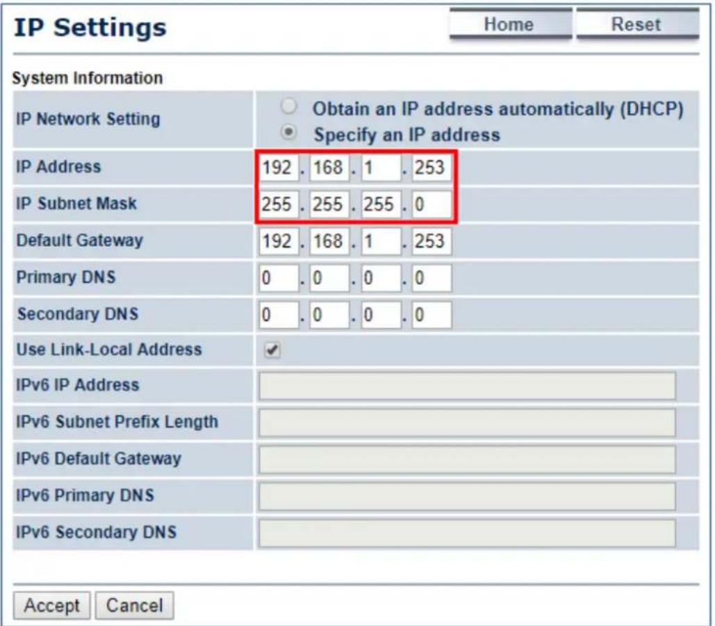 IP Settings Home Reset System Information IP Network Setting Obtain an IP address automatically (DHCP) Specify an IP address IP Address 192 . 168 . 1 . 253 IP Subnet Mask 255 . 255 . 255 . 0 Default Gateway 192 . 168 . 1 . 253 Primary DNS 0 . 0 . 0 . 0 Secondary DNS 0 . 0 . 0 . 0 Use Link-Local Address ✓ IPv6 IP Address IPv6 Subnet Prefix Length IPv6 Default Gateway IPv6 Primary DNS IPv6 Secondary DNS Accept Cancel