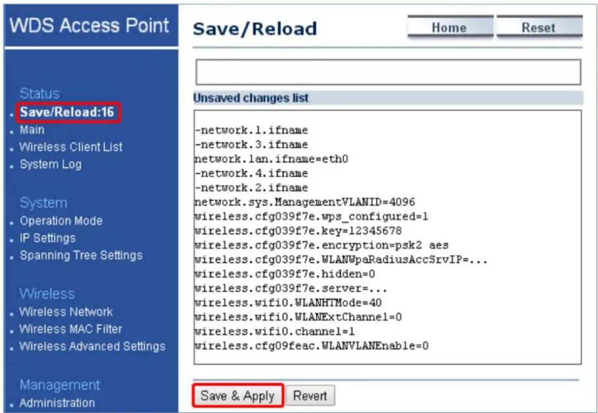 WDS Access Point Save/Reload Home Reset Status • Save/Reload:16 • Main • Wireless Client List • System Log System • Operation Mode • IP Settings • Spanning Tree Settings Wireless • Wireless Network • Wireless MAC Filter • Wireless Advanced Settings Management • Administration Unsaved changes list -network.1.ifname -network.3.ifname network.lan.ifname=eth0 -network.4.ifname -network.2.ifname network.sys.ManagementVLANID=4096 wireless.cfg039f7e.wps_configured=1 wireless.cfg039f7e.key=12345678 wireless.cfg039f7e.encryption=psk2 aes wireless.cfg039f7e.WLANWpaRadiusAccSrvIP=... wireless.cfg039f7e.hidden=0 wireless.cfg039f7e.server=... wireless.wifi0.WLANHTMode=40 wireless.wifi0.WLANExtChannel=0 wireless.wifi0.channel=1 wireless.cfg09feac.WLANVLANEnable=0 Save & Apply Revert