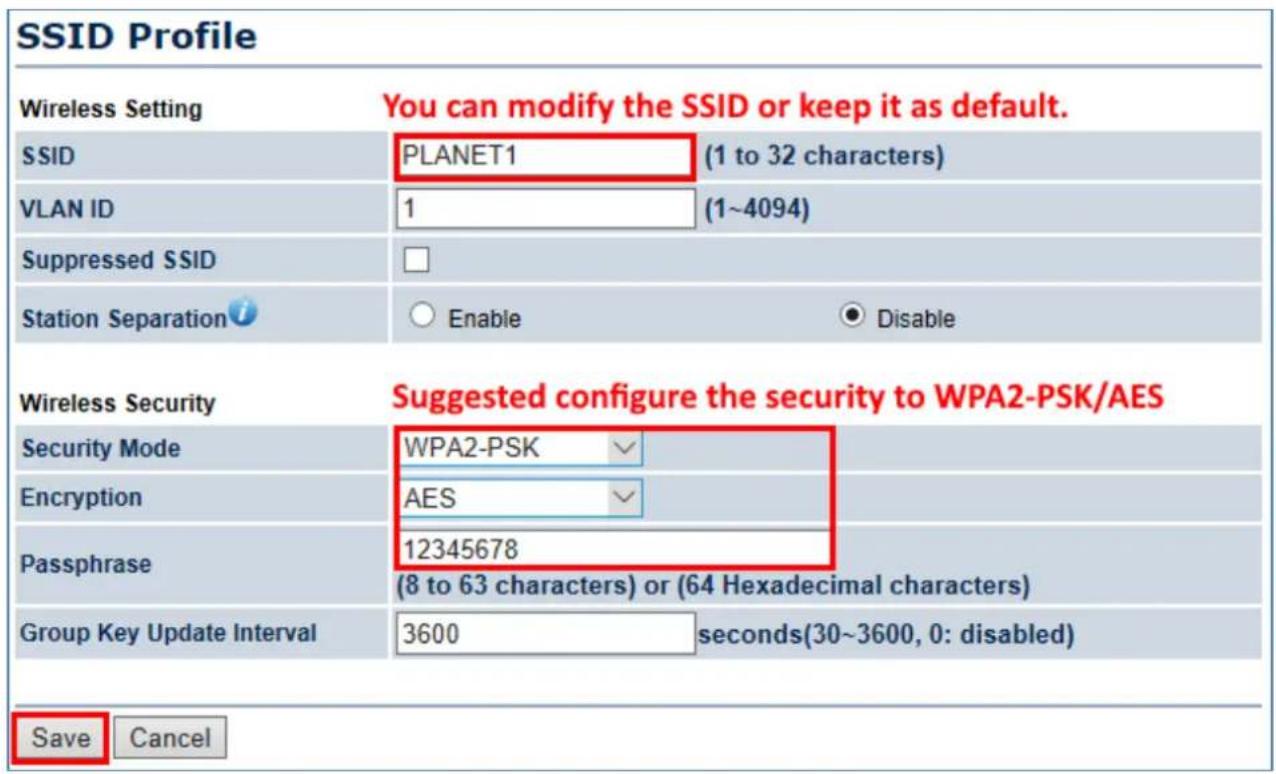 SSID Profile Wireless Setting You can modify the SSID or keep it as default. SSID PLANET1 (1 to 32 characters) VLAN ID 1 (1~4094) Suppressed SSID Station Separation i Enable Disable Wireless Security Suggested configure the security to WPA2-PSK/AES Security Mode WPA2-PSK Encryption AES Passphrase 12345678 (8 to 63 characters) or (64 Hexadecimal characters) Group Key Update Interval 3600 seconds(30~3600, 0: disabled) Save Cancel