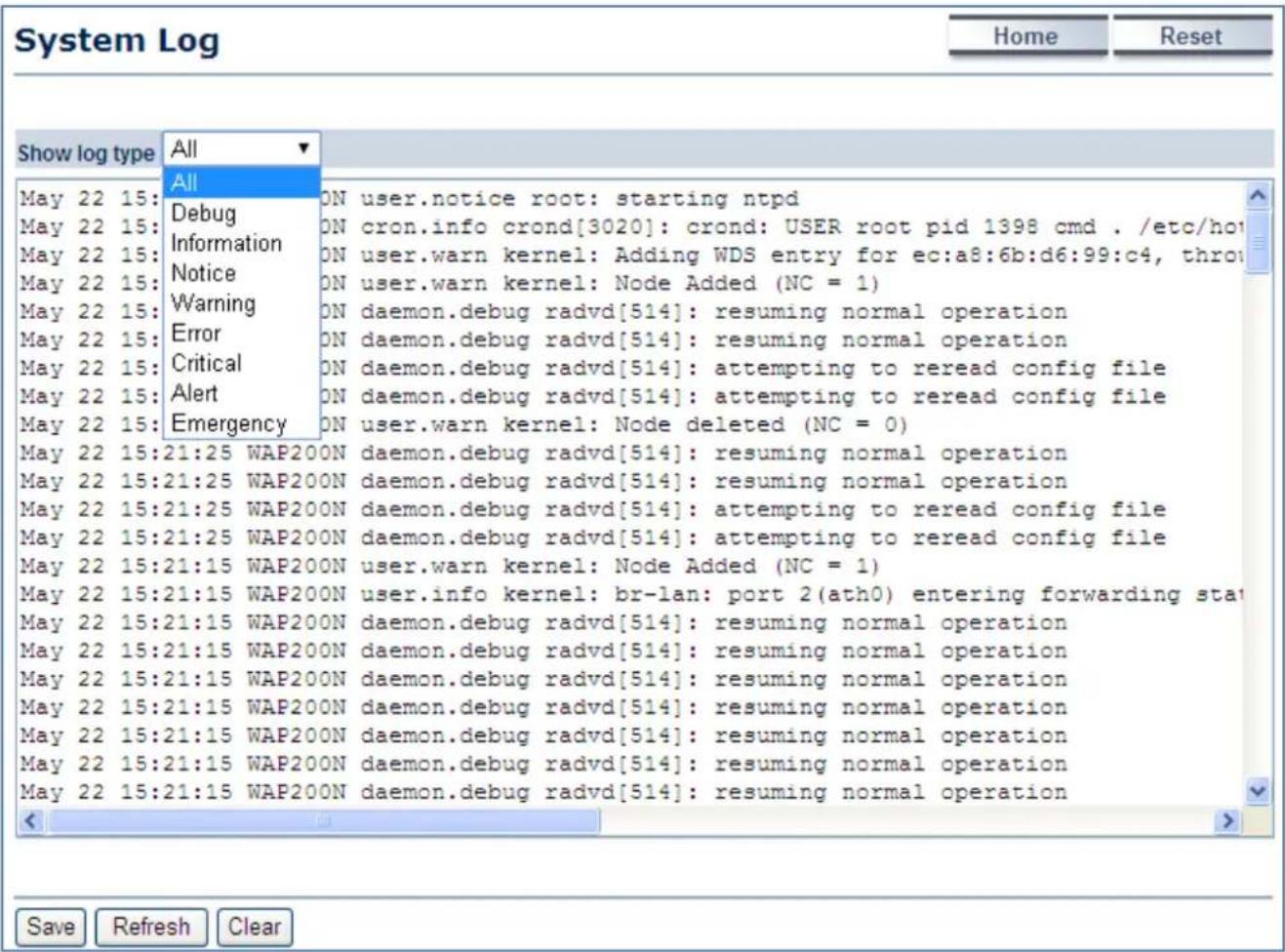 System Log Home Reset Show log type All May 22 15: Debug ON user.notice root: starting ntpd May 22 15: Information ON cron.info crond[3020]: crond: USER root pid 1398 cmd ./etc/ho May 22 15: Notice ON user.warn kernel: Adding WDS entry for ec:a8:6b:d6:99:c4, throw May 22 15: Warning ON user.warn kernel: Node Added (NC = 1) May 22 15: Error ON daemon.debug radvd[514]: resuming normal operation May 22 15: Critical ON daemon.debug radvd[514]: attempting to reread config file May 22 15: Alert ON daemon.debug radvd[514]: attempting to reread config file May 22 15: Emergency ON user.warn kernel: Node deleted (NC = 0) May 22 15:21:25 WAP200N daemon.debug radvd[514]: resuming normal operation May 22 15:21:25 WAP200N daemon.debug radvd[514]: resuming normal operation May 22 15:21:25 WAP200N daemon.debug radvd[514]: attempting to reread config file May 22 15:21:25 WAP200N daemon.debug radvd[514]: attempting to reread config file May 22 15:21:15 WAP200N user.warn kernel: Node Added (NC = 1) May 22 15:21:15 WAP200N user.info kernel: br-lan: port 2(ath0) entering forwarding sta May 22 15:21:15 WAP200N daemon.debug radvd[514]: resuming normal operation May 22 15:21:15 WAP200N daemon.debug radvd[514]: resuming normal operation May 22 15:21:15 WAP200N daemon.debug radvd[514]: resuming normal operation May 22 15:21:15 WAP200N daemon.debug radvd[514]: resuming normal operationSave Refresh Clear