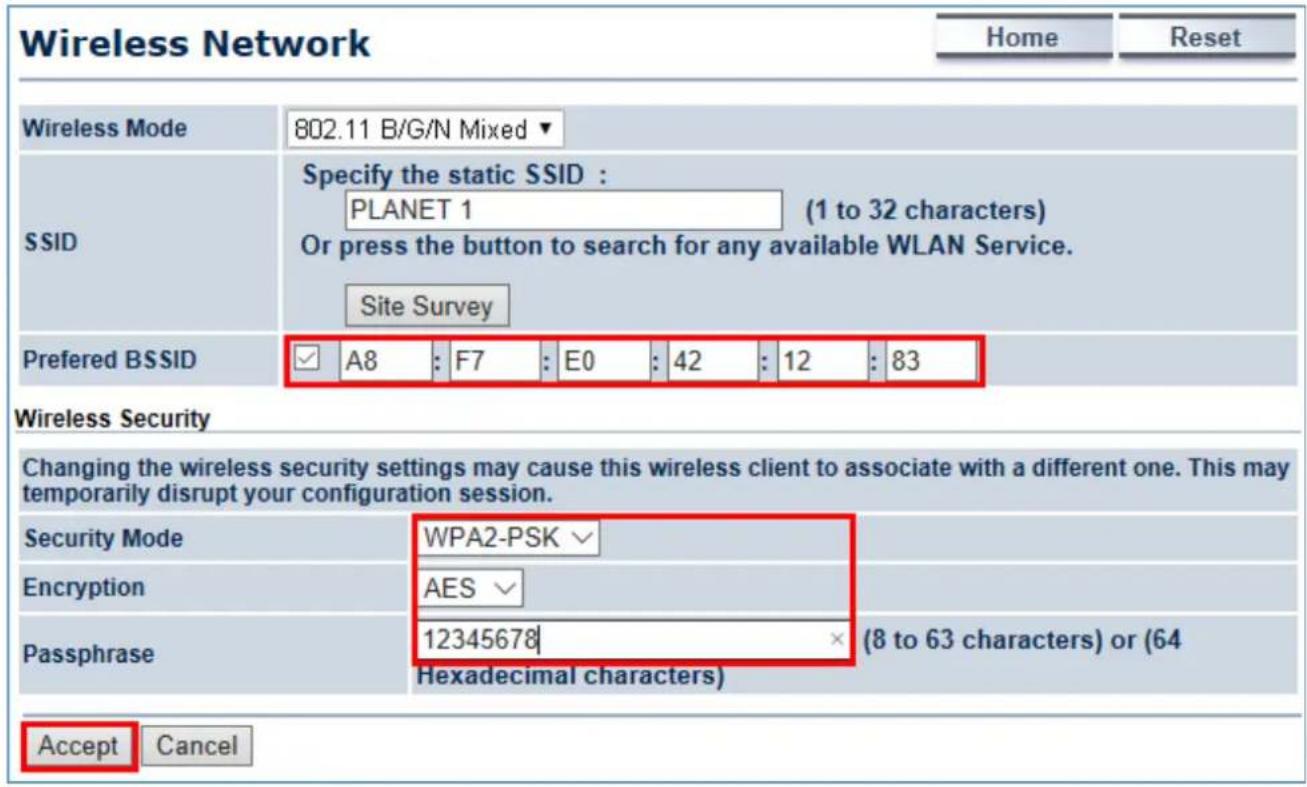 Wireless Network Home Reset Wireless Mode 802.11 B/G/N Mixed ▼ SSID Specify the static SSID : PLANET 1 (1 to 32 characters) Or press the button to search for any available WLAN Service. Site Survey Preferred BSSID ✓ A8 : F7 : E0 : 42 : 12 : 83 Wireless Security Changing the wireless security settings may cause this wireless client to associate with a different one. This may temporarily disrupt your configuration session. Security Mode WPA2-PSK √ Encryption AES √ Passphrase 12345678 × (8 to 63 characters) or (64 Hexadecimal characters) Accept Cancel