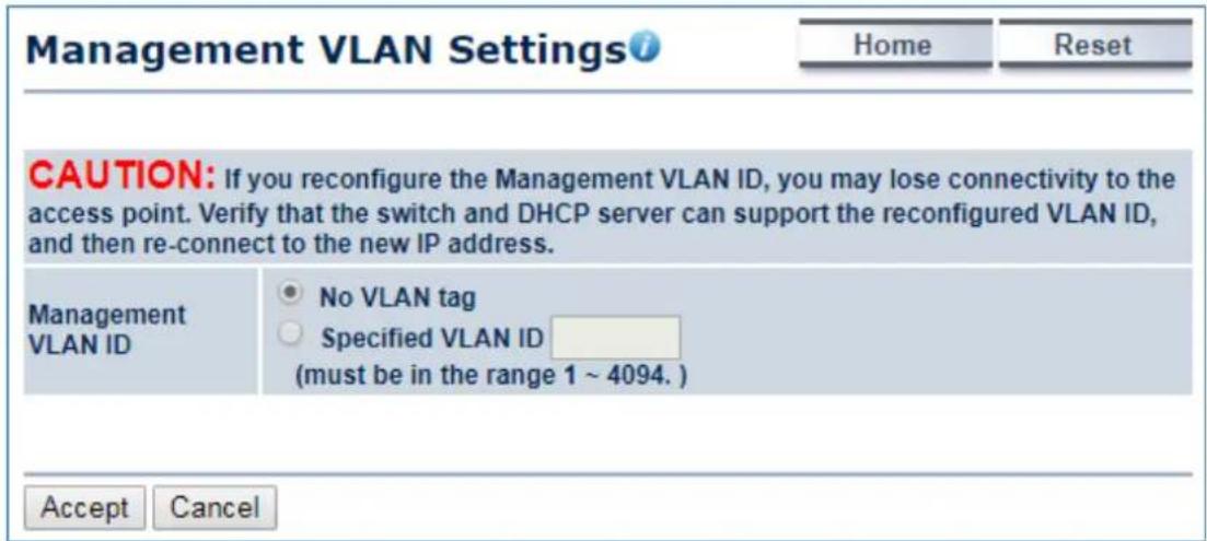 Management VLAN Settings Home Reset CAUTION: If you reconfigure the Management VLAN ID, you may lose connectivity to the access point. Verify that the switch and DHCP server can support the reconfigured VLAN ID, and then re-connect to the new IP address. Management VLAN ID No VLAN tag Specified VLAN ID (must be in the range 1 ~ 4094. ) Accept Cancel