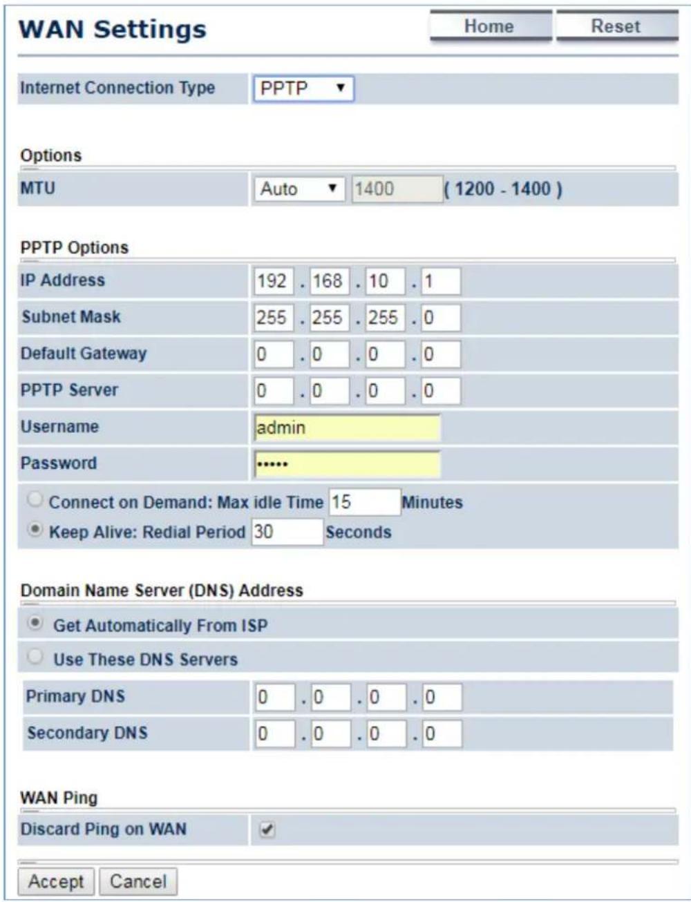 WAN Settings Home Reset Internet Connection Type PPTP ▼ Options MTU Auto 1400 (1200 - 1400) PPTP Options IP Address 192 . 168 . 10 . 1 Subnet Mask 255 . 255 . 255 . 0 Default Gateway 0 . 0 . 0 . 0 PPTP Server 0 . 0 . 0 . 0 Username admin Password ...... Connect on Demand: Max idle Time 15 Minutes Keep Alive: Redial Period 30 Seconds Domain Name Server (DNS) Address Get Automatically From ISP Use These DNS Servers Primary DNS 0 . 0 . 0 . 0 Secondary DNS 0 . 0 . 0 . 0 WAN Ping Discard Ping on WAN ✓ Accept Cancel