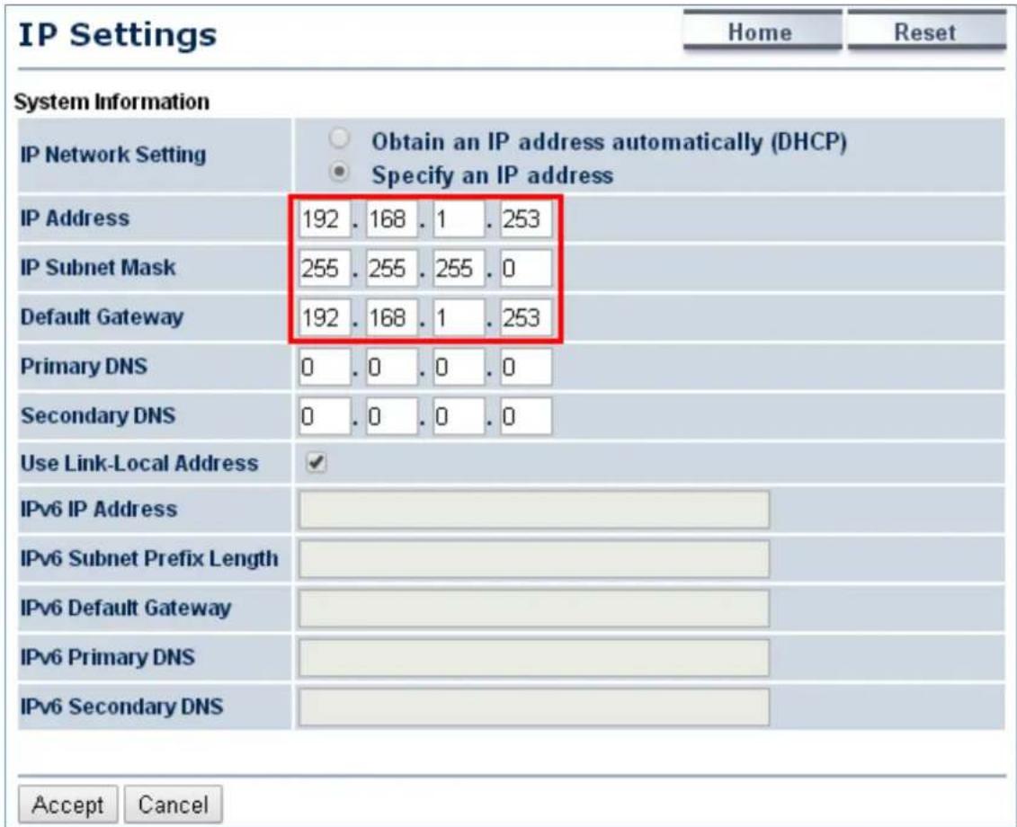 IP Settings Home Reset System Information IP Network Setting Obtain an IP address automatically (DHCP) Specify an IP address IP Address 192 . 168 . 1 . 253 IP Subnet Mask 255 . 255 . 255 . 0 Default Gateway 192 . 168 . 1 . 253 Primary DNS 0 . 0 . 0 . 0 Secondary DNS 0 . 0 . 0 . 0 Use Link-Local Address ✓ IPv6 IP Address IPv6 Subnet Prefix Length IPv6 Default Gateway IPv6 Primary DNS IPv6 Secondary DNS Accept Cancel