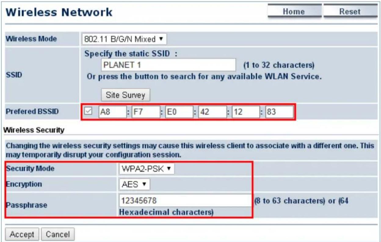 Wireless Network Home Reset Wireless Mode 802.11 B/G/N Mixed ▼ Specify the static SSID : PLANET 1 (1 to 32 characters) SSID Or press the button to search for any available WLAN Service. Site Survey Preferred BSSID ✓ A8 : F7 : E0 : 42 : 12 : 83 Wireless Security Changing the wireless security settings may cause this wireless client to associate with a different one. This may temporarily disrupt your configuration session. Security Mode WPA2-PSK ▼ Encryption AES ▼ Passphrase 12345678 (8 to 63 characters) or (64 Hexadecimal characters) Accept Cancel