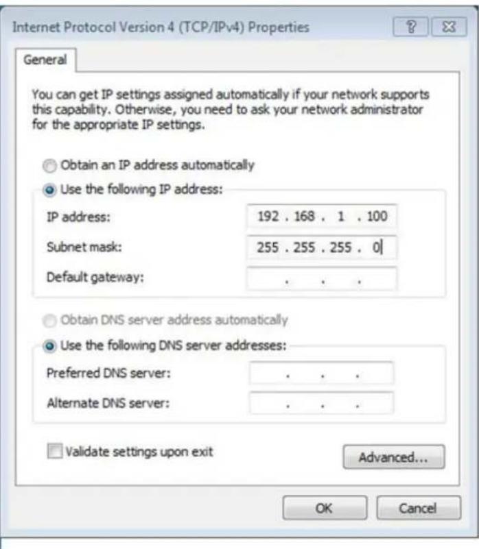 Internet Protocol Version 4 (TCP/IPv4) Properties General You can get IP settings assigned automatically if your network supports this capability. Otherwise, you need to ask your network administrator for the appropriate IP settings. Obtain an IP address automatically Use the following IP address: IP address: 192 . 168 . 1 . 100 Subnet mask: 255 . 255 . 255 . 0 | Default gateway: . Obtain DNS server address automatically Use the following DNS server addresses: Preferred DNS server: . Alternate DNS server: . Validate settings upon exit Advanced... OK Cancel